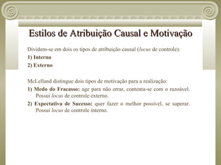 Estilos de Atribuição Causal e Motivação
Dividem-se em dois os tipos de atribuição causal (locus de controle):
1) Interno
2) Externo

McLelland distingue dois tipos de motivação para a realização:
1) Medo do Fracasso: age para não errar, contenta-se com o razoável.
   Possui locus de controle externo.
2) Expectativa de Sucesso: quer fazer o melhor possível, se superar.
   Possui locus de controle interno.
 