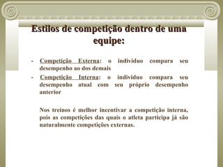 Estilos de competição dentro de uma
              equipe:
-   Competição Externa: o indivíduo compara seu
    desempenho ao dos demais
-   Competição Interna: o indivíduo compara seu
    desempenho atual com seu próprio desempenho
    anterior

    Nos treinos é melhor incentivar a competição interna,
    pois as competições das quais o atleta participa já são
    naturalmente competições externas.
 