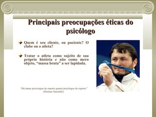Principais preocupações éticas do
                  psicólogo
   Quem é seu cliente, ou paciente? O
   clube ou o atleta?

   Tratar o atleta como sujeito de sua
   própria história e não como mero
   objeto, “massa bruta” a ser lapidada.




“Há tantas psicologias do esporte quanto psicólogos do esporte.”
                      (Dietmar Samulski)
 