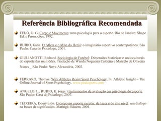 Referência Bibliográfica Recomendada
FEIJÓ, O. G. Corpo e Movimento: uma psicologia para o esporte. Rio de Janeiro: Shape
Ed. e Promoções, 1992.

RUBIO, Kátia. O Atleta e o Mito do Herói: o imaginário esportivo contemporâneo. São
Paulo: Casa do Psicólogo, 2001.

GIULIANOTTI, Richard. Sociologia do Futebol: Dimensões históricas e socioculturais
do esporte das multidões. Tradução de Wanda Nogueira Caldeira e Marcelo de Oliveira
Nunes _ São Paulo: Nova Alexandria, 2002.


FERRARO, Thomas. Why Athletes Resist Sport Psychology. In: Athletic Insight – The
Online Journal of Sport Psychology. www.peaksports.com

ANGELO, L., RUBIO, K. (orgs.) Instrumentos de avaliação em psicologia do esporte.
São Paulo: Casa do Psicólogo, 2007.

TEIXEIRA, Dourivaldo. O corpo no esporte escolar, de lazer e de alto nível: um diálogo
na busca de significados. Maringá: Eduem, 2001.
 