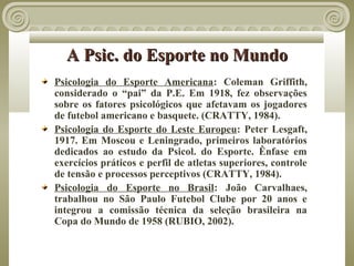 A Psic. do Esporte no Mundo
Psicologia do Esporte Americana: Coleman Griffith,
considerado o “pai” da P.E. Em 1918, fez observações
sobre os fatores psicológicos que afetavam os jogadores
de futebol americano e basquete. (CRATTY, 1984).
Psicologia do Esporte do Leste Europeu: Peter Lesgaft,
1917. Em Moscou e Leningrado, primeiros laboratórios
dedicados ao estudo da Psicol. do Esporte. Ênfase em
exercícios práticos e perfil de atletas superiores, controle
de tensão e processos perceptivos (CRATTY, 1984).
Psicologia do Esporte no Brasil: João Carvalhaes,
trabalhou no São Paulo Futebol Clube por 20 anos e
integrou a comissão técnica da seleção brasileira na
Copa do Mundo de 1958 (RUBIO, 2002).
 