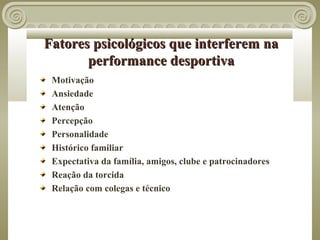 Fatores psicológicos que interferem na
       performance desportiva
 Motivação
 Ansiedade
 Atenção
 Percepção
 Personalidade
 Histórico familiar
 Expectativa da família, amigos, clube e patrocinadores
 Reação da torcida
 Relação com colegas e técnico
 