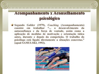 Acompanhamento x Aconselhamento
          psicológico
Segundo Gabler (1979), Coaching (Acompanhamento)
consiste em trabalhar “... o desenvolvimento da
autoconfiança e da força de vontade, assim como a
aplicação de medidas de motivação e orientação tática
antes, durante e depois da competição. O trabalho do
psicólogo está ligado diretamente a situações concretas.”
(apud SAMULSKI, 1992).
 