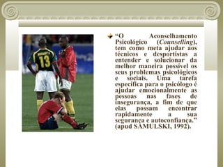 “O          Aconselhamento
Psicológico (Counselling),
tem como meta ajudar aos
técnicos e desportistas a
entender e solucionar da
melhor maneira possível os
seus problemas psicológicos
e sociais. Uma tarefa
específica para o psicólogo é
ajudar emocionalmente as
pessoas nas fases de
insegurança, a fim de que
elas    possam     encontrar
rapidamente        a      sua
segurança e autoconfiança.”
(apud SAMULSKI, 1992).
 