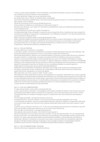 maneira,está sempre atarefado,cheio de trabalho,necessitando aprender a dosar suas energias,pois
com certeza vai precisar delas em casos especiais.
O nativo deste dia é íntegro em seus propósitos,justo,
de caráter leal, franco, liberal,de natureza ativa, qualidades
comerciais,diplomacia,aptidão para o comando e gosta de ajudar o próximo.É muito respeitador da fé e
das crenças,suas e alheias.
Gosta de ser popular,tendo mesmo tendência para se
tornar político ou trabalhar em atividades de interesses sociais.É
bondoso por natureza,e por vezes em vista dessa característica,tende a ser explorado pelas pessoas
mais chegadas a ele.
O nativo deste dia,quando quer captar simpatias ou
simplesmente fazer novas amizades,é capaz de assumir papel de vítima,mantendo as suas 'presas'em
constante ansiedade e insegurança,ora apaixonado,ora indiferente e distante.Tem natural impaciênciae
quase sempre se deixa dominar
pelo nervosismo,estando sujeito a crises de depressão.Para
evitar este lado negativo da sua personalidade,deve-se manter sempre interessado em algo construtivo,
de preferência ligado a atividades intelectuais.Os eventuais fracassos,as decepções e frustrações
(principalmente com os 'amigos'),são causas de distúrbios no sistema nervoso,desequilíbrio do
metabolismo,hipertensão e também problemas renais.
DIA 13 = DIA DA PERÍCIA
O nativo deste dia é meticuloso,autoritário,
sistemático,prático,econômico,trabalhador incansável,sempre lutando em prol dos seus objetivos,não
poupando esforços para atingi-los.Como o nome do dia sugere (dia da Perícia),é
tremendamente hábil em reformas,em transformações e mudanças,quando estas são de seu interesse.
Ousado e dinâmico,prefere fazer acontecer a esperar.É hábil em trabalhos manuais (consertos e
reparos),mesmo que estes exijam conhecimentos técnicos,pois com simples observação consegue
adquirir a capacidade técnica para os consertar..É alegre e talentoso,podendo se sair bem em profissões
artísticas ou de entretenimento.É justo,bondoso e fica muito chateado quando pressente ou constata que
alguém foi injustiçado e também se revolta com as competições desleais ou quando alguém é
enganado.É muito amoroso,mas encontra certa dificuldade em
expressar seus sentimentos.É prestativo, dedicado,bom amigo,mas quase nunca expressa essas
emoções,parecendo isto sim,indiferente,frio,materialista e calculista,reprimindo seus sentimentos ,
sejam eles de dor,decepções ou mesmo de alegria.
Não sabe viver sem amor,carinho e afeto. Porém,como
não expressa esses sentimentos,poucos o compreendem e o conhecem realmente.A sua vida é pautada
pelos negócios,pela dedicação à profissão (de preferência em indústrias de grande porte,construção civil
ou administração pública),pois sendo íntegro,organizado,honesto e eficiente,rapidamente consegue um
lugar de destaque nesses campos.Contrariedades e decepções,principalmente com parentes e amigos,
podem lhe causar dores de cabeça,problemas na fala e no sistema respiratório;porém,consegue
superar esses inconvenientes de modo admirável.
DIA 14 = DIA DA COMPREENSÃO
O nativo deste dia tem como meta a compreensão das
coisas,das pessoas e dos fatos.A investigação,persuasão e seleção de valores,são as armas que usa
para atingir esse objetivo.Quase sempre vive no presente,pouco se preocupando com o futuro, sendo
normalmente líder em qualquer situação ou grupo.É negociante nato,não suportando ficar parado e
sempre
encontra algo para fazer, para ganhar dinheiro,pouco se
importando com os riscos do negócio.Um dos seus pontos mais fortes é trabalhar com muita
movimentação de capitais,seja como especulador financeiro,agente imobiliário ou negociador.Não deve
se prender a bem algum por mais de 5 anos.Depois dessa data,deve vender esse bem e adquiri r outro,
em local
superior,pois a união dos números 1 e 4 = 5, faz com que deseje estar sempre em movimento,e quando
isso não acontece,pode perder dinheiro ou ver os seus lucros diminuírem.
Para ser feliz no casamento,o cônjuge deve gostar de
vida agitada,deve gostar de viajar, de conhecer novos lugares e
jamais se prender a um único local,pois caso contrário a união não terá final feliz. Por ser naturalmente
bondoso e emotivo,normalmente é presa fácil dos inescrupulosos,principalmente quando querem seus
favores. Por vezes (quando desenvolvido espiritualmente) é profético,com tendências construtivas e
destrutivas.Quando o contrariam ou frustram seus ideais,pode ter problemas respiratórios,algumas
alergias e até desenvolver doenças imaginárias.Caso consiga controlar a impulsividade e adquira
prudência,pode-se tornar muito bem sucedido financeiramente e também socialmente.
DIA 15 = DIA DO MAGNETISMO PESSOAL
Normalmente esse magnetismo é levado às últimas
 