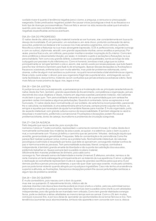 cuidado maior é quanto à tendência negativa para o ciúme,a preguiça,a censura e a preocupação
exagerada.Estes predicados negativos podem lhe causar crises psicológicas e levá-lo ao fracasso e a
todo tipo de doenças psicossomáticas.Para ser feliz e vencer na vida,necessita saber que é amado e
querido,pois caso contrário as tendências
negativas especificadas acima se acentuam.
DIA 25= DIA DO PROGRESSO
O nativo deste dia,além da ambição material inerente ao ser humano,vive constantemente em busca do
desejo da moralidade.É um pensador,um estudioso e,em vista disso,profundo conhecedor de vários
assuntos,podendo se destacar e ter sucesso nos mais variados segmentos,como ciência,ocultismo,
filosofia ou sobre a Natureza na sua mais abrangente expressão.O25 é perfeccionista,exigente (consigo
e com os outros),diplomata,versátil,com grande capacidade intuitiva,senso analítico e perspicaz.Por
vezes precisa ficar a sós,em silêncio,para poder meditar e receber inspiração do Eu interior.Como tem
dons proféticos e desenvolvida intuição,por vezes é instável e sujeito a vacilações e flutuações na sua
personalidade.Tem como seu grande defeito,subestimar as suas qualidades,sendo ao longo da vida
subjugado por pessoas muito inferiores a si.Como é honesto,bondoso e leal,julga que os outros
principalmente os 'amigos'também o são e,assim,vive sendo usado por essas pessoas,que tudo fazem
para lhe tirar dinheiro e também para fazê-lo de empregado.Apesar dessas decepções ou frustrações e
fracassos ocasionais,enfrenta tudo com muita valentia, mas pode ter problemas estomacais,como
úlceras,sofrer de algum mal cardíaco ou pulmonar,na qual é recomendada a total abstinência ao cigarro.
Deve a todo custo evitar o álcool,pois seu organismo frágil não suporta tal vício, embriagando-se com
certa facilidade e,dessa forma,metendo-se em confusões que jamais entraria se estivesse sóbrio.Será
mais felizse morar próximo da água:rios,lagos e mar.
DIA 26 = DIA DA JUSTIÇA
A justiça na sua mais pura expressão,a perseverança e a moderação são as principais características do
nativo deste dia.Tem,também,grande capacidade de discernimento,competência e organização,jamais
desistindo dos seus objetivos e ideais,mesmo em algumas ocasiões parecendo indeciso,não sabendo
muito bem o que quer.Tem personalidade marcante e certo ar de superioridade,que com certeza lhe
garantem certas inimizades e algumas perturbações.Quando é contrariado,torna-se agressivo e mal
humorado .O nativo deste dia é normalmente um ser solitário,de certa forma incompreendido,parecendo
frio e calculista;na realidade,é uma extraordinária alma humana,sempre pronto a ajudar os fracos,os
amigos e aqueles que necessitam de ajuda humanitária.Nasceu para mandar.É muito organizado,justo,
de aspecto intelectual,com grande cultura e senso de responsabilidade.É também elegante no vestir e
despreza o modernismo,preferindo o convencional.Frustrações e decepções podem lhe causar
problemas biliares,dores de cabeça,reumatismo e problemas de circulação sanguínea.
DIA 27= DIA DA AUDÁCIA
Feliz daquele que nasce neste dia,pois a junção dos
números 2 (dois) e 7 (sete) somados,representam o carisma do número 9 (nove).O nativo deste dia é
normalmente conhecedor dos mistérios da vida e pode,se quiser,ir a extremos:para o bem ou para o
mal,e normalmente com 18 anos já definiu o caminho que vai percorrer.Virtudes: dedicação àquilo que
acredita,generosidade e genialidade.Fraquezas:falta de concentração e de persistência.Como lhe
parece fácil realizar qualquer coisa,inclina-se a protelar tudo.Normalmente intelectual,de natureza
psicológica,é admirado e respeitado por todos que dele se aproximam,conseguindo realizar sonhos de
paz e harmonia entre as pessoas.Tem personalidade audaciosa,liberal,corajosa,combativa e
independente;é também grande amante da liberdade e não suporta dar satisfação dos seus atos,
preferindo trabalhar só.Quase sempre bem sucedido no plano material,
dificilmente tem maiores problemas de dinheiro,pois sabe como
consegui-lo.Tem elevado senso de fraternidade e mente Universal.É afetuoso,emotivo,nervoso e de
certa maneira um tanto extravagante,principalmente em se tratando de sua aparência.O amor,a afeição
e dedicação ao semelhante representam muito e é capaz de grandes sacrifícios pelos que ama.É por
demais pacífico e jamais procura problemas,o que não quer dizer que seja covarde; muito pelo contrário,
pois se pode tornar violento quando atingido por injustiças e ingratidões.Caso não tenha uma existência
superior e altruísta,as frustrações,fracassos e decepções podem lhe causar perturbações cardíacas e
algum tipo de problema cerebral.
DIA 28 = DIA DO QUERER
É muito contraditório,pois nasceu com o dom do querer,
mas vive se queixando.É naturalmente tímido,infelize até de
natureza doentia.Livre dessa face doentia poderá se impor a tudo e a todos,pelo seu admirável senso
diplomático e espírito de justiça e compreensão.Será mais bem sucedido como chefe ou em atividades
independentes,pois não gosta de ser mandado nem criticado.Como tem grande vitalidade e energia
física, pode se dedicar a várias atividades ao mesmo tempo sem se cansar.Como o 29,tem muitos
começos e poucos fins,e por isso deixa de aproveitar as oportunidades de se tornar famoso e rico.Tem
tendência a aumentar seus aborrecimentos,embora não aparente e nem concorde com isso e,dessa
 