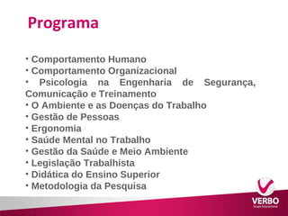 Programa 
• Comportamento Humano 
• Comportamento Organizacional 
• Psicologia na Engenharia de Segurança, 
Comunicação e Treinamento 
• O Ambiente e as Doenças do Trabalho 
• Gestão de Pessoas 
• Ergonomia 
• Saúde Mental no Trabalho 
• Gestão da Saúde e Meio Ambiente 
• Legislação Trabalhista 
• Didática do Ensino Superior 
• Metodologia da Pesquisa 
 