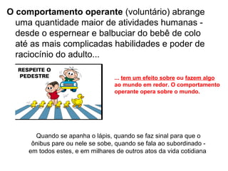 O comportamento operante (voluntário) abrange
  uma quantidade maior de atividades humanas -
  desde o espernear e balbuciar do bebê de colo
  até as mais complicadas habilidades e poder de
  raciocínio do adulto...

                                  ... tem um efeito sobre ou fazem algo
                                  ao mundo em redor. O comportamento
                                  operante opera sobre o mundo.




       Quando se apanha o lápis, quando se faz sinal para que o
      ônibus pare ou nele se sobe, quando se fala ao subordinado -
     em todos estes, e em milhares de outros atos da vida cotidiana
 