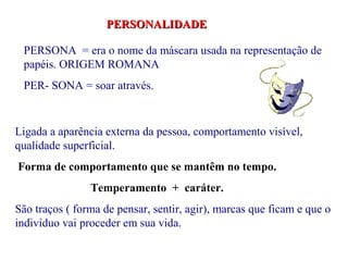 PERSONALIDADE

 PERSONA = era o nome da máscara usada na representação de
 papéis. ORIGEM ROMANA
 PER- SONA = soar através.


Ligada a aparência externa da pessoa, comportamento visível,
qualidade superficial.
Forma de comportamento que se mantêm no tempo.
                Temperamento + caráter.
São traços ( forma de pensar, sentir, agir), marcas que ficam e que o
indivíduo vai proceder em sua vida.
 
