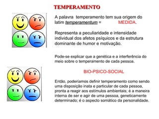 TEMPERAMENTO
A palavra temperamento tem sua origem do
latim temperamentum =        MEDIDA.

Representa a peculiaridade e intensidade
individual dos afetos psíquicos e da estrutura
dominante de humor e motivação.

Pode-se explicar que a genética e a interferência do
meio sobre o temperamento de cada pessoa.

                BIO-PSICO-SOCIAL

Então, poderíamos definir temperamento como sendo
uma disposição inata e particular de cada pessoa,
pronta a reagir aos estímulos ambientais; é a maneira
interna de ser e agir de uma pessoa, geneticamente
determinado; é o aspecto somático da personalidade.
 
