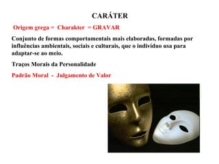 CARÁTER
Origem grega = Charakter = GRAVAR
Conjunto de formas comportamentais mais elaboradas, formadas por
influências ambientais, sociais e culturais, que o indivíduo usa para
adaptar-se ao meio.
Traços Morais da Personalidade
Padrão Moral - Julgamento de Valor
 