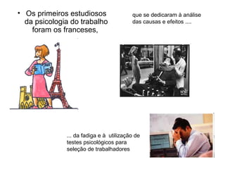 • Os primeiros estudiosos                que se dedicaram à análise
  da psicologia do trabalho              das causas e efeitos ....
    foram os franceses,




              ... da fadiga e à utilização de
              testes psicológicos para
              seleção de trabalhadores
 