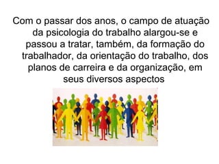 Com o passar dos anos, o campo de atuação
    da psicologia do trabalho alargou-se e
  passou a tratar, também, da formação do
 trabalhador, da orientação do trabalho, dos
   planos de carreira e da organização, em
           seus diversos aspectos
 