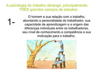 A psicologia do trabalho abrange, principalmente,
        TRÊS grandes campos de estudos:
             O homem e sua relação com o trabalho,

1-       abordando a personalidade do trabalhador, sua
          capacidade de aprendizagem e a origem das
          diferenças individuais entre os trabalhadores,
         seu nível de conhecimento e competência e sua
                    motivação para o trabalho;
 