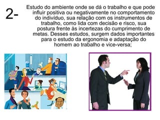 Estudo do ambiente onde se dá o trabalho e que pode
2-     influir positiva ou negativamente no comportamento
        do indivíduo, sua relação com os instrumentos de
            trabalho, como lida com decisão e risco, sua
         postura frente às incertezas do cumprimento de
       metas. Desses estudos, surgem dados importantes
            para o estudo da ergonomia e adaptação do
                  homem ao trabalho e vice-versa;
 