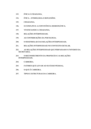 193. ÉTICA E CIDADANIA;
194. ÉTICA – ETIMOLOGIA E REFLEXÕES;
195. CIDADANIA;
196. O CONFLITO E A CONVIVÊNCIA DEMOCRÁTICA;
197. VIVENCIANDO A CIDADANIA;
198. RELAÇÕES INTERPESSOAIS;
199. AS CONTRIBUIÇÕES DA PSICOLOGIA;
200. O DESENROLAR DAS RELAÇÕES INTERPESSOAIS;
201. RELAÇÕES INTERPESSOAIS NO CONTEXTO ESCOLAR;
202. AS RELAÇÕES INTERPESSOAIS QUE PERPASSAM O UNIVERSO DA
SECRETARIA;
203. O RECONHECIMENTO DA PROFISSÃO E AS RELAÇÕES
INTERPESSOAIS;
204. CARREIRA;
205. FATORES QUE LEVAM AO SUCESSO PESSOAL;
206. O QUE É CARREIRA;
207. TIPOS E ESTRUTURAS DA CARREIRA;
 