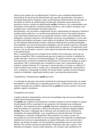 teóricos para a prática da sua administração. Conclui-se que a realidade administrada é
determinante de uma teoria de administração, para que ela seja pertinente e relevante na
construção desta prática. Surgiram, então, na formação dos administradores da educação, as
disciplinas de Teorias de Administração da Educação. Entretanto, apesar desta nova
perspectiva teórica, a prática do administrador escolar continuava a ser compreendida como
uma prática social específica, distinta da prática educativa, com o objetivo de apoiar e dar
condições para o funcionamento da prática educativa.
Recentemente, vem crescendo a compreensão de que a administração da educação é intrínseca
à própria prática educativa e se constitui uma dimensão da mesma. Uma prática educativa,
como intervenção intencional, tem um significado histórico-social e uma totalidade. O ato
pedagógico, na prática educativa, está interligado com outros atos pedagógicos, assim como
um plano de disciplina está ligado a outros planos de disciplina. Esta cimentação integrativa
ou esta mediação dinamizadora constitui a dimensão administrativa da prática pedagógica.
Esta totalidade, este universal da proposta pedagógica, que dá sentido a cada ato, como parte
de um todo, é a dimensão administrativa do próprio processo educativo. O significado social
do que se faz na educação e com ela, é outro aspecto da dimensão educativa que corresponde
à sua administração.
Não é a administração que tem a função de dar sentido social à educação, através de sua
função sociopolítica. Não é a administração que tem a função de construir a totalidade do
projeto educativo, através de sua função pedagógica. É a prática educativa que se totaliza e
tem repercussão social pela sua dimensão administrativa. É um processo análogo ao corpo e
pensamento. Não é o pensamento que se hospeda no corpo, não é o pensamento que dá
sentido à existência humana. É o corpo que se tornou pensante e se tornou ex-sistência. O
corpo reconheceu que existia e rompeu com o inatamente predeterminado, introduzindo o
novo, a surpresa e o inesperado no mundo. Da mesma forma, a prática social da educação
constrói-se totalidade e significação histórica, que é sua dimensão administrativa.
Competências e formação para a gestão da escola
A construção da educação reinventada, instituinte da emancipação humana pelo seu caráter
intersubjetivo, num mundo que se engendra parceiro com o conhecimento, como nova base
material, demanda nova estrutura organizacional na gestão da escola e gestores com novas
aptidões cognitivo-atitudinais.
Competência necessária1
A prática educativa emancipatória, universal e de qualidade exige uma escola autônoma-
cidadã, democraticamente gerida.
Sua gestão, por exigências sociohistóricas e histórico-educativas, deverá ampliar os espaços
de participação efetiva, na perspectiva da autogestão. Isto demanda uma coordenação
colegiada e, dos responsáveis pela sua gestão, demanda competências de coordenação, a
ponto de poderem ser expressões e sínteses de todo processo educativo daquela unidade
escolar. Para tanto, a integração não é suficiente, pois ela poderia levar à diluição da
identidade e da responsabilidade, o que constituiria sua omissão funcional. Na função
coordenadora, a metanóia é indispensável. Para produzir-se ou forjar-se gestor, há
necessidade da conversão de olhar ou da revolução mental. Esta metanóia nos habilita para
podermos nos inscrever competentemente no mundo. Entretanto, esta conversão não é,
apenas, um instante de ruptura, um salto qualitativo momentâneo que nos situa noutro
patamar. Ela constitui um processo permanente. Poderíamos dizer que o gestor, como
educador-investigador, está em estado metanóico. Os eventuais saltos qualitativos na
 