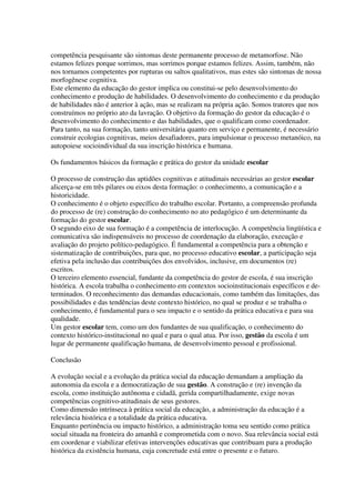 competência pesquisante são sintomas deste permanente processo de metamorfose. Não
estamos felizes porque sorrimos, mas sorrimos porque estamos felizes. Assim, também, não
nos tornamos competentes por rupturas ou saltos qualitativos, mas estes são sintomas de nossa
morfogênese cognitiva.
Este elemento da educação do gestor implica ou constitui-se pelo desenvolvimento do
conhecimento e produção de habilidades. O desenvolvimento do conhecimento e da produção
de habilidades não é anterior à ação, mas se realizam na própria ação. Somos tratores que nos
construímos no próprio ato da lavração. O objetivo da formação do gestor da educação é o
desenvolvimento do conhecimento e das habilidades, que o qualificam como coordenador.
Para tanto, na sua formação, tanto universitária quanto em serviço e permanente, é necessário
construir ecologias cognitivas, meios desafiadores, para impulsionar o processo metanóico, na
autopoiese socioindividual da sua inscrição histórica e humana.
Os fundamentos básicos da formação e prática do gestor da unidade escolar
O processo de construção das aptidões cognitivas e atitudinais necessárias ao gestor escolar
alicerça-se em três pilares ou eixos desta formação: o conhecimento, a comunicação e a
historicidade.
O conhecimento é o objeto específico do trabalho escolar. Portanto, a compreensão profunda
do processo de (re) construção do conhecimento no ato pedagógico é um determinante da
formação do gestor escolar.
O segundo eixo de sua formação é a competência de interlocução. A competência lingüística e
comunicativa são indispensáveis no processo de coordenação da elaboração, execução e
avaliação do projeto político-pedagógico. É fundamental a competência para a obtenção e
sistematização de contribuições, para que, no processo educativo escolar, a participação seja
efetiva pela inclusão das contribuições dos envolvidos, inclusive, em documentos (re)
escritos.
O terceiro elemento essencial, fundante da competência do gestor de escola, é sua inscrição
histórica. A escola trabalha o conhecimento em contextos socioinstitucionais específicos e de-
terminados. O reconhecimento das demandas educacionais, como também das limitações, das
possibilidades e das tendências deste contexto histórico, no qual se produz e se trabalha o
conhecimento, é fundamental para o seu impacto e o sentido da prática educativa e para sua
qualidade.
Um gestor escolar tem, como um dos fundantes de sua qualificação, o conhecimento do
contexto histórico-institucional no qual e para o qual atua. Por isso, gestão da escola é um
lugar de permanente qualificação humana, de desenvolvimento pessoal e profissional.
Conclusão
A evolução social e a evolução da prática social da educação demandam a ampliação da
autonomia da escola e a democratização de sua gestão. A construção e (re) invenção da
escola, como instituição autônoma e cidadã, gerida compartilhadamente, exige novas
competências cognitivo-atitudinais de seus gestores.
Como dimensão intrínseca à prática social da educação, a administração da educação é a
relevância histórica e a totalidade da prática educativa.
Enquanto pertinência ou impacto histórico, a administração toma seu sentido como prática
social situada na fronteira do amanhã e comprometida com o novo. Sua relevância social está
em coordenar e viabilizar efetivas intervenções educativas que contribuam para a produção
histórica da existência humana, cuja concretude está entre o presente e o futuro.
 