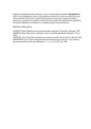 Enquanto totalidade da prática educativa, ela é a concretização da dinâmica integradora de
todos os atos pedagógicos, desde a relação professor aluno até o clima ou cultura da escola.
Para coordenar este processo, zelando pela percussão social e pelo conjunto da prática
educativa, os gestores das unidades escolares têm necessidade de conhecimentos específicos,
de tirocínio lingüístico-comunicativo e competência para inscrição histórica.
Referências bibliográficas
ASSMAN, Hugo. Metáforas novas para reencantar a educação. Piracicaba: Unicamp, 1997.
ASSMAN, Hugo. Reencantar a educação: rumo à sociedade aprendente. Petrópolis: Vozes,
1998.
TOFFLER, Alvin. Powershift: mudanças na estrutura de poder. Rio de Janeiro: Record, 1990.
WITTMANN, Lauro Carlos. Pesquisar é preciso porque navegar é preciso, viver é preciso.
Revista Seminários em Revista, Blumenau, v. 1, n. 3, p. 47-57, mar. 1999.
 