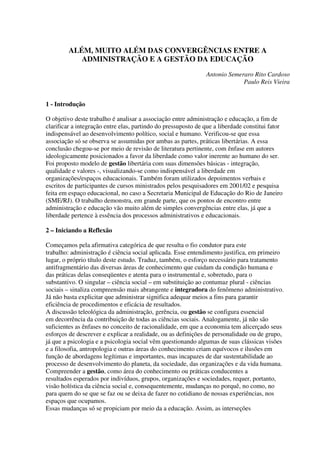 ALÉM, MUITO ALÉM DAS CONVERGÊNCIAS ENTRE A
ADMINISTRAÇÃO E A GESTÃO DA EDUCAÇÃO
Antonio Semeraro Rito Cardoso
Paulo Reis Vieira
1 - Introdução
O objetivo deste trabalho é analisar a associação entre administração e educação, a fim de
clarificar a integração entre elas, partindo do pressuposto de que a liberdade constitui fator
indispensável ao desenvolvimento político, social e humano. Verificou-se que essa
associação só se observa se assumidas por ambas as partes, práticas libertárias. A essa
conclusão chegou-se por meio de revisão de literatura pertinente, com ênfase em autores
ideologicamente posicionados a favor da liberdade como valor inerente ao humano do ser.
Foi proposto modelo de gestão libertária com suas dimensões básicas - integração,
qualidade e valores -, visualizando-se como indispensável a liberdade em
organizações/espaços educacionais. Também foram utilizados depoimentos verbais e
escritos de participantes de cursos ministrados pelos pesquisadores em 2001/02 e pesquisa
feita em espaço educacional, no caso a Secretaria Municipal de Educação do Rio de Janeiro
(SME/RJ). O trabalho demonstra, em grande parte, que os pontos de encontro entre
administração e educação vão muito além de simples convergências entre elas, já que a
liberdade pertence à essência dos processos administrativos e educacionais.
2 – Iniciando a Reflexão
Começamos pela afirmativa categórica de que resulta o fio condutor para este
trabalho: administração é ciência social aplicada. Esse entendimento justifica, em primeiro
lugar, o próprio título deste estudo. Traduz, também, o esforço necessário para tratamento
antifragmentário das diversas áreas de conhecimento que cuidam da condição humana e
das práticas delas conseqüentes e atenta para o instrumental e, sobretudo, para o
substantivo. O singular – ciência social – em substituição ao contumaz plural - ciências
sociais – sinaliza compreensão mais abrangente e integradora do fenômeno administrativo.
Já não basta explicitar que administrar significa adequar meios a fins para garantir
eficiência de procedimentos e eficácia de resultados.
A discussão teleológica da administração, gerência, ou gestão se configura essencial
em decorrência da contribuição de todas as ciências sociais. Analogamente, já não são
suficientes as ênfases no conceito de racionalidade, em que a economia tem alicerçado seus
esforços de descrever e explicar a realidade, ou as definições de personalidade ou de grupo,
já que a psicologia e a psicologia social vêm questionando algumas de suas clássicas visões
e a filosofia, antropologia e outras áreas do conhecimento criam equívocos e ilusões em
função de abordagens legítimas e importantes, mas incapazes de dar sustentabilidade ao
processo de desenvolvimento do planeta, da sociedade, das organizações e da vida humana.
Compreender a gestão, como área do conhecimento ou práticas conducentes a
resultados esperados por indivíduos, grupos, organizações e sociedades, requer, portanto,
visão holística da ciência social e, consequentemente, mudanças no porquê, no como, no
para quem do se que se faz ou se deixa de fazer no cotidiano de nossas experiências, nos
espaços que ocupamos.
Essas mudanças só se propiciam por meio da a educação. Assim, as interseções
 