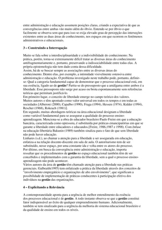 entre administração e educação assumem posições claras, criando a expectativa de que as
convergências entre ambas vão muito além do óbvio. Entende-se por óbvio o que
facilmente se observa sem que para isso se exija elevado grau de percepção das interseções
existentes entre as duas áreas de conhecimento, nos espaços em que ocorrem os fenômenos
administrativos e educacionais.
3 – Construindo a Interrogação
Muito se fala sobre a interdisciplinaridade e a indivisibilidade do conhecimento. Na
prática, porém, torna-se extremamente difícil tratar as diversas áreas do conhecimento
antifragmentariamente e, portanto, preservando a indissociabilidade entre todas elas. A
própria epistemologia não tem dado conta dessa dificuldade.
Assim, há de se buscar sempre as associações entre as diversas áreas do
conhecimento. Dentre elas, por exemplo, a intimidade visivelmente ostensiva entre
administração e educação. O problema investigado neste trabalho pode, portanto, definir-
se: Qual a categoria fundamental capaz de demonstrar que o processo educacional está, em
sua essência, ligado ao de gestão? Partiu-se do pressuposto que a amálgama entre ambos é a
liberdade. Esse pressuposto não surge por acaso ou brota espontaneamente sem referências
teóricas que permitam justificá-lo.
Em primeiro lugar, o conceito de liberdade emerge no campo teórico dos valores.
Muitos autores o têm apontado como valor universal em todos os tempos e em todas as
sociedades [Alberoni (2000), Capalbo (1990), Fraga (1994), Hessen (1974), Kidder (1994),
Rescher (1968), Rokeach (1981)].
Em segundo, muitas abordagens teóricas na área educacional designam a liberdade
como variável fundamental para se assegurar a qualidade do processo ensino-
aprendizagem. Menciona-se a obra do educador brasileiro Paulo Freire em que a educação
bancária, caracterizada como opressora, é substituída por práticas emancipatórias em que se
garante a liberdade entre educadores e educandos.[Freire, 1986,1987 e 1998). Com ênfase
na educação libertária Bakunin (1989) também sinaliza para o fato de que sem liberdade
não pode haver educação.
Linhares (s.d.), ao chamar a atenção para a liberdade a ser assegurada em educação,
enfatiza-a na relação docente-discente em sala de aula. O autoritarismo tem de ser
substituído, nesse espaço, por uma constante ida e volta entre os atores do processo.
Por último, em busca da convergência entre administração e educação, importa
ressaltar que os procedimentos de gestão no espaço educacional também têm de ser
concebidos e implementados com a garantia da liberdade, sem a qual o processo ensino-
aprendizagem não pode acontecer.
Vários autores da área de gestão têm chamado atenção para a liberdade nas práticas
gerenciais. Galbraith(1995) tem enfatizado a prática da liberdade através dos conceitos de
“envolvimento empregátício e organizações de alto envolvimento”, que significam a
possibilidade de implementação de práticas conducentes à participação efetiva dos
indivíduos na gestão das organizações.
4 – Explicitando a Relevância
A contemporaneidade aponta para a urgência de melhor entendimento da essência
dos processos educacional e de gestão. A todo instante observa-se que a gestão constitui
fator indispensável ao êxito de qualquer empreendimento humano. Adicionalmente,
também se tem sinalizado para a urgência da melhoria do sistema educacional brasileiro e
da qualidade de ensino em todos os níveis.
 