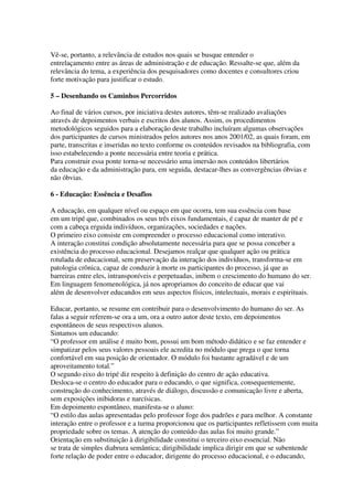 Vê-se, portanto, a relevância de estudos nos quais se busque entender o
entrelaçamento entre as áreas de administração e de educação. Ressalte-se que, além da
relevância do tema, a experiência dos pesquisadores como docentes e consultores criou
forte motivação para justificar o estudo.
5 – Desenhando os Caminhos Percorridos
Ao final de vários cursos, por iniciativa destes autores, têm-se realizado avaliações
através de depoimentos verbais e escritos dos alunos. Assim, os procedimentos
metodológicos seguidos para a elaboração deste trabalho incluíram algumas observações
dos participantes de cursos ministrados pelos autores nos anos 2001/02, as quais foram, em
parte, transcritas e inseridas no texto conforme os conteúdos revisados na bibliografia, com
isso estabelecendo a ponte necessária entre teoria e prática.
Para construir essa ponte torna-se necessário uma imersão nos conteúdos libertários
da educação e da administração para, em seguida, destacar-lhes as convergências óbvias e
não óbvias.
6 - Educação: Essência e Desafios
A educação, em qualquer nível ou espaço em que ocorra, tem sua essência com base
em um tripé que, combinados os seus três eixos fundamentais, é capaz de manter de pé e
com a cabeça erguida indivíduos, organizações, sociedades e nações.
O primeiro eixo consiste em compreender o processo educacional como interativo.
A interação constitui condição absolutamente necessária para que se possa conceber a
existência do processo educacional. Desejamos realçar que qualquer ação ou prática
rotulada de educacional, sem preservação da interação dos indivíduos, transforma-se em
patologia crônica, capaz de conduzir à morte os participantes do processo, já que as
barreiras entre eles, intransponíveis e perpetuadas, inibem o crescimento do humano do ser.
Em linguagem fenomenológica, já nos apropriamos do conceito de educar que vai
além de desenvolver educandos em seus aspectos físicos, intelectuais, morais e espirituais.
Educar, portanto, se resume em contribuir para o desenvolvimento do humano do ser. As
falas a seguir referem-se ora a um, ora a outro autor deste texto, em depoimentos
espontâneos de seus respectivos alunos.
Sintamos um educando:
“O professor em análise é muito bom, possui um bom método didático e se faz entender e
simpatizar pelos seus valores pessoais ele acredita no módulo que prega o que torna
confortável em sua posição de orientador. O módulo foi bastante agradável e de um
aproveitamento total.”
O segundo eixo do tripé diz respeito à definição do centro de ação educativa.
Desloca-se o centro do educador para o educando, o que significa, consequentemente,
construção do conhecimento, através de diálogo, discussão e comunicação livre e aberta,
sem exposições inibidoras e narcísicas.
Em depoimento espontâneo, manifesta-se o aluno:
“O estilo das aulas apresentadas pelo professor foge dos padrões e para melhor. A constante
interação entre o professor e a turma proporcionou que os participantes refletissem com muita
propriedade sobre os temas. A atenção do conteúdo das aulas foi muito grande.”
Orientação em substituição à dirigibilidade constitui o terceiro eixo essencial. Não
se trata de simples diabrura semântica; dirigibilidade implica dirigir em que se subentende
forte relação de poder entre o educador, dirigente do processo educacional, e o educando,
 