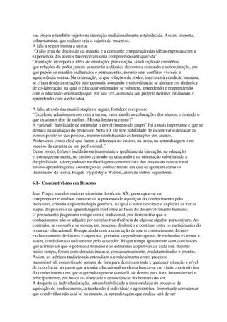 seu objeto e também sujeito na interação tradicionalmente estabelecida. Assim, importa,
sobremaneira, que o aluno seja o sujeito do processo.
A fala a seguir ilustra a teoria:
“O alto grau de discussão da matéria e a constante comparação das idéias expostas com a
experiência dos alunos favoreceram uma compreensão enriquecida”
Orientação incorpora a idéia de emulação, provocação, sinalização de caminhos
que relações de poder jamais assumirão a clássica dicotomia comando e subordinação, em
que papéis se mantêm inalterados e permanentes, mesmo sem conflitos visíveis e
aquiescência mútua. Na orientação, já que relações de poder, inerentes à condição humana,
se criam desde as relações interpessoais, comando e subordinação se alteram em dinâmica
de co-laboração, na qual o educador-orientador se submete, aprendendo e reaprendendo
com o educando-orientando que, por sua vez, comanda seu próprio destino, ensinando e
aprendendo com o educador.
A fala, através das manifestações a seguir, fortalece o exposto:
“Excelente relacionamento com a turma, valorizando as colocações dos alunos, extraindo o
que os alunos têm de melhor. Metodologia excelente!”
A variável “habilidade de estimular o envolvimento do grupo” foi a mais importante e que se
destaca na avaliação do professor. Nota 10, ele tem habilidade de incentivar e destacar os
pontos positivos das pessoas, mesmo identificando as limitações dos alunos.
Professores como ele é que fazem a diferença no ensino, na troca, na aprendizagem e no
sucesso da carreira de um profissional.”
Desse modo, ênfases incidirão na intensidade e qualidade da interação, na educação
e, consequentemente, no ensino centrado no educando e na orientação substituindo a
dirigibilidade, alicerçando-se na abordagem construtivista dos processos educacional,
ensino-aprendizagem e construção do conhecimento em que se apontam como os
iluminados da teoria, Piaget, Vygotsky e Wallon, além de outros seguidores.
6.1– Construtivismo em Resumo
Jean Piaget, um dos maiores cientistas do século XX, preocupou-se em
compreender e analisar como se dá o processo de aquisição do conhecimento pelo
indivíduo, criando a epistemologia genética, na qual o autor descreve e explicita as várias
etapas do processo de aprendizagem conforme as fases do desenvolvimento humano.
O pensamento piagetiano rompe com o tradicional, por demonstrar que o
conhecimento não se adquire por simples transferência de algo de alguém para outrem. Ao
contrário, se constrói e se molda, em processo dinâmico e contínuo entre os participantes do
processo educacional. Rompe ainda com a convicção de que o conhecimento decorre
exclusivamente de fatores exógenos e, portanto, dependente apenas de estímulos externos e,
assim, condicionado unicamente pelo educador. Piaget rompe igualmente com conclusões
que afirmavam que o potencial humano e as estruturas cognitivas de cada um, durante
muito tempo, foram consideradas inatas e, consequentemente, predeterminadas e prontas.
Assim, os teóricos tradicionais entendiam o conhecimento como processo
transmissível, concretizado sempre de fora para dentro em toda e qualquer situação e nível
de ocorrência, ao passo que a teoria educacional moderna baseia-se em visão construtivista
do conhecimento em que a aprendizagem se constrói, de dentro para fora, intransferível e,
principalmente, em busca da liberdade e emancipação do humano do ser.
A despeito da individualização, intransferibilidade e interioridade do processo de
aquisição do conhecimento, a tarefa não é individual e egocêntrica. Importante acrescentar
que o indivíduo não está só no mundo. A aprendizagem que realiza terá de ser
 