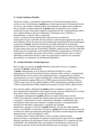 9 – Gestão: Essência e Desafios
Através dos tempos, o pensamento administrativo evolveu da preocupação única e
exclusiva com os instrumentos de gestão para a observação de que os instrumentos têm de
ser servos e não senhores. Embora já haja conscientização em alguns meios acadêmicos
dessa evolução, as práticas diuturnas de gestão ainda se sustentam em sua vertente
tradicional, em que o burocrático emperra o atingimento de fins; o legal predomina sobre o
real; a prática ofende os discursos tonitroantes; a hierarquia vence o holístico; e,
principalmente, o controle sufoca a autogestão.
Assim, a evolução da teoria administrativa apresenta busca contínua de
organizações em que o indivíduo deveria assumir o centro das preocupações das ações de
seus dirigentes através de processos de descentralização, permitindo-lhe maior participação
no processo de gestão. Esse fato não decorre da simples utilização de instrumentos
administrativos, ao contrário requer preocupação com a formação de valores pó intermédio
de ações educacionais que não só permitirão ambientes organizacionais em que o indivíduo
poderá atuar em sua plenitude, como também habilitarão as organizações a contribuir na
construção de sociedades mais justas. Dessa forma, a compreensão de como os valores
individuais condicionam decisões e ações nas organizações a partir de sua construção,
descontrução e reconstrução é de fundamental importância.
10 – Gestão Libertária e Gestão Opressora
Para se chegar ao conceito de gestão libertária é necessário revisar-se os próprios
conceitos de gestão e administração.
A gestão contemporânea, sem se afastar da definição de objetivos a serem
alcançados por meio de instrumental eficiente, incorpora outras variáveis, constantemente
identificadas por vários autores como fundamentais para a compreensão do cotidiano
organizacional, tais como, a título exemplificativo, estilos de liderança [Mintzberg (1973)],
desenvolvimento de equipes [Moscovici (1998)], processo decisório [Pereira e Fonseca
(1997)], poder, processos de mudança [Motta (1997)], planejamento estratégico [Ansoff
(1983)], valores [Rescher(1969)], ambiência [Lawrence e Lorsch (1967)], além de outras.
Esse conceito amplo e abrangente de gestão permite a estudiosos e gestores visão
mais integrada das organizações como espaços em que o processo administrativo se instala.
Essa visão é elástica e pode se estender para fora da organização.
A abordagem contingencial da gestão enfatiza esse aspecto [Lawrence e Lorsch
(1967)]. Essa digressão contudo não satisfaz porque não estimula e propicia o processo de
construção e reconstrução de valores conducentes a liberdade e solidariedade, aqui
considerados valores universais inerentes à condição humana e, consequentemente,
buscados por indivíduos, organizações e segmentos da sociedade.
Introduzimos, portanto, o conceito de gestão libertária, a fim de dar sólido respaldo
teórico a este trabalho. O cerne desse conceito é a gestão política dos indivíduos através da
existência de valores que propiciem participação consciente na transformação da realidade
organizacional e, como conseqüência, social.
A existência desses valores individuais é o único caminho responsável pelo
desenvolvimento e consolidação de mudanças organizacionais capazes de levar à gestão
libertária, partindo-se do pressuposto de que essa transformação só se conquista por meio
da liberdade e da solidariedade. Daí a necessidade de transformação do processo de
formação de gestores através da educação libertária, que visa alcançar o “estado de
 