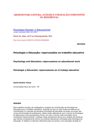 ARTIGOS PARA LEITURA, ANÁLISE E UTILIZAÇÃO COMO FONTE
OU REFERÊNCIA
Psicologia Escolar e Educacional
versão impressa ISSN 1413-8557
Psicol. Esc. Educ. vol.17 no.2 Maringá jul./dez. 2013
http://dx.doi.org/10.1590/S1413-85572013000200009
ARTIGOS
Psicologia e Educação: repercussões no trabalho educativo
Psychology and Education: repercussions on educational work
Psicología y Educación: repercusiones en el trabajo educativo
Karla Paulino Tonus
Universidade Nove de Julho - SP
RESUMO
Este trabalho resultou de indagações a respeito da contribuição da Psicologia da
Educação para o trabalho educativo. Entende-se que um dos modos de efetivar tal
contribuição é a inserção da disciplina Psicologia da Educação na grade curricular dos
cursos de formação de professores. Neste artigo defende-se que o ensino de Psicologia
se desenvolva numa perspectiva crítica, em que o homem seja concebido como
constituído historicamente. A ênfase nesta perspectiva deveu-se à análise da literatura
que oferece embasamento teórico às práticas educativas orientadas pela Psicologia da
Educação. O objetivo é oferecer elementos para se pensar uma educação dirigida ao
 