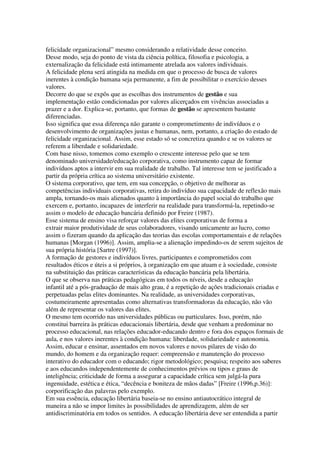 felicidade organizacional” mesmo considerando a relatividade desse conceito.
Desse modo, seja do ponto de vista da ciência política, filosofia e psicologia, a
externalização da felicidade está intimamente atrelada aos valores individuais.
A felicidade plena será atingida na medida em que o processo de busca de valores
inerentes à condição humana seja permanente, a fim de possibilitar o exercício desses
valores.
Decorre do que se expôs que as escolhas dos instrumentos de gestão e sua
implementação estão condicionadas por valores alicerçados em vivências associadas a
prazer e a dor. Explica-se, portanto, que formas de gestão se apresentem bastante
diferenciadas.
Isso significa que essa diferença não garante o comprometimento de indivíduos e o
desenvolvimento de organizações justas e humanas, nem, portanto, a criação do estado de
felicidade organizacional. Assim, esse estado só se concretiza quando e se os valores se
referem a liberdade e solidariedade.
Com base nisso, tomemos como exemplo o crescente interesse pelo que se tem
denominado universidade/educação corporativa, como instrumento capaz de formar
indivíduos aptos a intervir em sua realidade de trabalho. Tal interesse tem se justificado a
partir da própria crítica ao sistema universitário existente.
O sistema corporativo, que tem, em sua concepção, o objetivo de melhorar as
competências individuais corporativas, retira do indivíduo sua capacidade de reflexão mais
ampla, tornando-os mais alienados quanto à importância do papel social do trabalho que
exercem e, portanto, incapazes de interferir na realidade para transformá-la, repetindo-se
assim o modelo de educação bancária definido por Freire (1987).
Esse sistema de ensino visa reforçar valores das elites corporativas de forma a
extrair maior produtividade de seus colaboradores, visando unicamente ao lucro, como
assim o fizeram quando da aplicação das teorias das escolas comportamentais e de relações
humanas [Morgan (1996)]. Assim, amplia-se a alienação impedindo-os de serem sujeitos de
sua própria história [Sartre (1997)].
A formação de gestores e indivíduos livres, participantes e comprometidos com
resultados éticos e úteis a si próprios, à organização em que atuam e à sociedade, consiste
na substituição das práticas características da educação bancária pela libertária.
O que se observa nas práticas pedagógicas em todos os níveis, desde a educação
infantil até a pós-graduação de mais alto grau, é a repetição de ações tradicionais criadas e
perpetuadas pelas elites dominantes. Na realidade, as universidades corporativas,
costumeiramente apresentadas como alternativas transformadoras da educação, não vão
além de representar os valores das elites.
O mesmo tem ocorrido nas universidades públicas ou particulares. Isso, porém, não
constitui barreira às práticas educacionais libertária, desde que venham a predominar no
processo educacional, nas relações educador-educando dentro e fora dos espaços formais de
aula, e nos valores inerentes à condição humana: liberdade, solidariedade e autonomia.
Assim, educar e ensinar, assentados em novos valores e novos pilares de visão do
mundo, do homem e da organização requer: compreensão e manutenção do processo
interativo do educador com o educando; rigor metodológico; pesquisa; respeito aos saberes
e aos educandos independentemente de conhecimentos prévios ou tipos e graus de
inteligência; criticidade de forma a assegurar a capacidade crítica sem julgá-la pura
ingenuidade, estética e ética, “decência e boniteza de mãos dadas” [Freire (1996,p.36)]:
corporificação das palavras pelo exemplo.
Em sua essência, educação libertária baseia-se no ensino antiautocrático integral de
maneira a não se impor limites às possibilidades de aprendizagem, além de ser
antidiscriminatória em todos os sentidos. A educação libertária deve ser entendida a partir
 