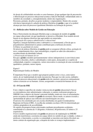 do desejo de solidariedade em todos os seres humanos, já que qualquer tipo de preconceito
e diferenciação no processo educacional acentua a falta de liberdade, solidariedade entre os
membros da sociedade e, conseqüentemente, dentro das organizações.
Persistem, portanto, desafios ao gestor moderno e empreendedor. Dentre eles assume
relevância impostergável a adoção de práticas libertárias de gestão, o que só se poderá
alcançar por meio de processos igualmente libertários na formação de gestores.
11 – Reflexão sobre Modelo de Gestão em Educação
Para o florescimento da educação libertária urge a concepção de modelo de gestão
no espaço educacional, em que igualmente se preserva a liberdade. Esse modelo deverá
basear-se em algumas diretrizes que aqui podem ser enunciadas.
a) Integração dos espaços administrativo e educacional
Significa a atuação harmônica entre o substantivo e o instrumental, a fim de que os
procedimentos administrativos jamais contribuam para a ineficácia do ensino.
b) Ênfase na qualidade do ensino
Só através de práticas libertárias de gestão pode-se assegurar reflexão crítica, aceitação do
novo, comportamento ético, rigor metodológico, respeito ao saber dos educandos e
reconhecimento da identidade cultural.
c) Preservação do humano do ser
Em que a gestão considere permanentemente valores indispensáveis à convivência entre
docentes e discentes, chefes e subordinados e entre pares, destacando-se o espírito de
solidariedade, respeito e compaixão, valores necessários à construção de uma sociedade mais
igualitária e, portanto, menos injusta.
Figura I
Representação Gráfica do Modelo
É importante frisar que o modelo aqui proposto poderá correr o risco, como tantos
outros, de ser implementado de modo mecanicista. Para que isso não ocorra, múltiplos
atores do processo educacional e de gestão terão de construir e preservar continuamente
valores essenciais ao ser humano. Assim, assegurando o essencial do humano do ser.
12 – O Caso da SME
Com o objetivo específico de estudar o tema na área de gestão educacional e buscar
as convergências entre administração e educação, os autores realizaram pesquisa na
SME/RJ com o objetivo de ilustrar o presente trabalho, tendo em vista as reformulações
postas em prática no modelo de gestão da secretaria. Desse modo, os autores tiveram a
oportunidade de aplicar suas reflexões nas transformações em curso.
O universo foi constituído por seis escolas distribuídas em quatro Coordenadorias
Regionais de Ensino (CRE). A escolha das unidades escolares (UE) foi determinada por
critérios pragmáticos de acessibilidade.
Os sujeitos da pesquisa foram selecionados mediante procedimentos acidentais,
constituindo-se a amostra de 11 dirigentes, 6 diretores, 60 professores, 63 alunos e 33
responsáveis.
O novo modelo organizacional e de gestão em processo de implantação na SME/RJ
ainda não transformou a secretaria em espaço aberto no sentido de que o cidadão, o aluno, o
professor, o funcionário, a escola e a comunidade se mesclem com inteira liberdade aos
atores centrais da organização que, a despeito de todos os avanços implementados –
 