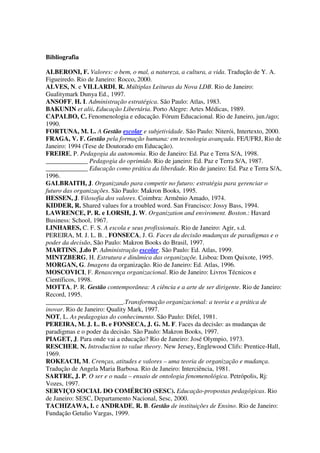 Bibliografia
ALBERONI, F. Valores: o bem, o mal, a natureza, a cultura, a vida. Tradução de Y. A.
Figueiredo. Rio de Janeiro: Rocco, 2000.
ALVES, N. e VILLARDI, R. Múltiplas Leituras da Nova LDB. Rio de Janeiro:
Gualitymark Dunya Ed., 1997.
ANSOFF, H. I. Administração estratégica. São Paulo: Atlas, 1983.
BAKUNIN et alii. Educação Libertária. Porto Alegre: Artes Médicas, 1989.
CAPALBO, C. Fenomenologia e educação. Fórum Educacional. Rio de Janeiro, jun./ago;
1990.
FORTUNA, M. L. A Gestão escolar e subjetividade. São Paulo: Niterói, Intertexto, 2000.
FRAGA, V. F. Gestão pela formação humana: em tecnologia avançada. FE/UFRJ, Rio de
Janeiro: 1994 (Tese de Doutorado em Educação).
FREIRE, P. Pedagogia da autonomia. Rio de Janeiro: Ed. Paz e Terra S/A, 1998.
_____________ Pedagogia do oprimido. Rio de janeiro: Ed. Paz e Terra S/A, 1987.
_____________ Educação como prática da liberdade. Rio de janeiro: Ed. Paz e Terra S/A,
1996.
GALBRAITH, J. Organizando para competir no futuro: estratégia para gerenciar o
futuro das organizações. São Paulo: Makron Books, 1995.
HESSEN, J. Filosofia dos valores. Coimbra: Armênio Amado, 1974.
KIDDER, R. Shared values for a troubled word. San Francisco: Jossy Bass, 1994.
LAWRENCE, P. R. e LORSH, J. W. Organization and enviroment. Boston.: Havard
Business: School, 1967.
LINHARES, C. F. S. A escola e seus profissionais. Rio de Janeiro: Agir, s.d.
PEREIRA, M. J. L. B. , FONSECA, J. G. Faces da decisão mudanças de paradigmas e o
poder da decisão, São Paulo: Makron Books do Brasil, 1997.
MARTINS, J.do P. Administração escolar. São Paulo: Ed. Atlas, 1999.
MINTZBERG, H. Estrutura e dinâmica das organizaçõe. Lisboa: Dom Quixote, 1995.
MORGAN, G. Imagens da organização. Rio de Janeiro: Ed. Atlas, 1996.
MOSCOVICI, F. Renascença organizacional. Rio de Janeiro: Livros Técnicos e
Científicos, 1998.
MOTTA, P. R. Gestão contemporânea: A ciência e a arte de ser dirigente. Rio de Janeiro:
Record, 1995.
________________________.Transformação organizacional: a teoria e a prática de
inovar. Rio de Janeiro: Quality Mark, 1997.
NOT, L. As pedagogias do conhecimento. São Paulo: Difel, 1981.
PEREIRA, M. J. L. B. e FONSECA, J. G. M. F. Faces da decisão: as mudanças de
paradigmas e o poder da decisão. São Paulo: Makron Books, 1997.
PIAGET, J. Para onde vai a educação? Rio de Janeiro: José Olympio, 1973.
RESCHER, N. Introduction to value theory. New Jersey, Englewood Clifs: Prentice-Hall,
1969.
ROKEACH, M. Crenças, atitudes e valores – uma teoria de organização e mudança.
Tradução de Angela Maria Barbosa. Rio de Janeiro: Interciência, 1981.
SARTRE, J. P. O ser e o nada – ensaio de ontologia fenomenológica. Petrópolis, Rj:
Vozes, 1997.
SERVIÇO SOCIAL DO COMÉRCIO (SESC). Educação-propostas pedagógicas. Rio
de Janeiro: SESC, Departamento Nacional, Sesc, 2000.
TACHIZAWA, I. e ANDRADE, R. B. Gestão de instituições de Ensino. Rio de Janeiro:
Fundação Getulio Vargas, 1999.
 