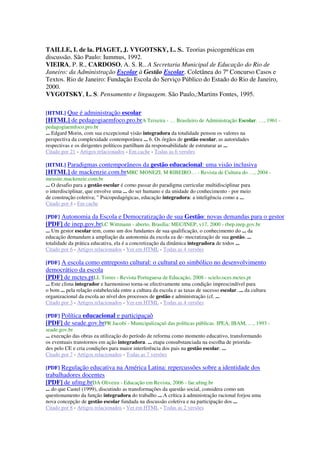 TAILLE, I. de la. PIAGET, J. VYGOTSKY, L. S.. Teorias psicogenéticas em
discussão. São Paulo: Iummus, 1992.
VIEIRA, P. R., CARDOSO, A. S. R.. A Secretaria Municipal de Educação do Rio de
Janeiro: da Administração Escolar à Gestão Escolar. Coletânea do 7º Concurso Casos e
Textos. Rio de Janeiro: Fundação Escola do Serviço Público do Estado do Rio de Janeiro,
2000.
VYGOTSKY, L. S. Pensamento e linguagem. São Paulo,:Martins Fontes, 1995.
[HTML] Que é administração escolar
[HTML] de pedagogiaemfoco.pro.brA Teixeira - … Brasileiro de Administração Escolar. …, 1961 -
pedagogiaemfoco.pro.br
... Edgard Morin, com sua excepcional visão integradora da totalidade pensou os valores na
perspectiva da complexidade contemporânea ... 6. Os órgãos de gestão escolar, as autoridades
respectivas e os dirigentes políticos partilham da responsabilidade de estruturar as ...
Citado por 21 - Artigos relacionados - Em cache - Todas as 6 versões
[HTML] Paradigmas contemporâneos da gestão educacional: uma visão inclusiva
[HTML] de mackenzie.com.brMRC MONEZI, M RIBEIRO… - Revista de Cultura do …, 2004 -
meusite.mackenzie.com.br
... O desafio para a gestão escolar é como passar do paradigma curricular multidisciplinar para
o interdisciplinar, que envolve uma ... do ser humano e da unidade do conhecimento - por meio
de construção coletiva; " Psicopedagógicas, educação integradora: a inteligência como a ...
Citado por 4 - Em cache
[PDF] Autonomia da Escola e Democratização de sua Gestão: novas demandas para o gestor
[PDF] de inep.gov.brLC Wittmann - aberto, Brasília: MEC/INEP, v17, 2000 - rbep.inep.gov.br
... Um gestor escolar tem, como um dos fundantes de sua qualificação, o conhecimento do ... da
educação demandam a ampliação da autonomia da escola ea de- mocratização de sua gestão. ...
totalidade da prática educativa, ela é a concretização da dinâmica integradora de todos ...
Citado por 6 - Artigos relacionados - Ver em HTML - Todas as 4 versões
[PDF] A escola como entreposto cultural: o cultural eo simbólico no desenvolvimento
democrático da escola
[PDF] de mctes.ptLL Torres - Revista Portuguesa de Educação, 2008 - scielo.oces.mctes.pt
... Este clima integrador e harmonioso torna-se efectivamente uma condição imprescindível para
o bom ... pela relação estabelecida entre a cultura da escola e as taxas de sucesso escolar. ... da cultura
organizacional da escola ao nível dos processos de gestão e administração (cf. ...
Citado por 3 - Artigos relacionados - Ver em HTML - Todas as 4 versões
[PDF] Política educacional e participaçaô
[PDF] de seade.gov.brPR Jacobi - Municipalizaçaô das políticas públicas. IPEA, IBAM, …, 1993 -
seade.gov.br
... execução das obras ea utilização do período de reforma como momento educativo, transformando
os eventuais transtornos em ação integradora. ... etapa consubstanciada na escolha de priorida-
des pelo CE e cria condições para maior interferência dos pais na gestão escolar. ...
Citado por 7 - Artigos relacionados - Todas as 7 versões
[PDF] Regulação educativa na América Latina: repercussões sobre a identidade dos
trabalhadores docentes
[PDF] de ufmg.brDA Oliveira - Educação em Revista, 2006 - fae.ufmg.br
... do que Castel (1999), discutindo as transformações da questão social, considera como um
questionamento da função integradora do trabalho ... A crítica à administração racional forjou uma
nova concepção de gestão escolar fundada na discussão coletiva e na participação dos ...
Citado por 8 - Artigos relacionados - Ver em HTML - Todas as 2 versões
 
