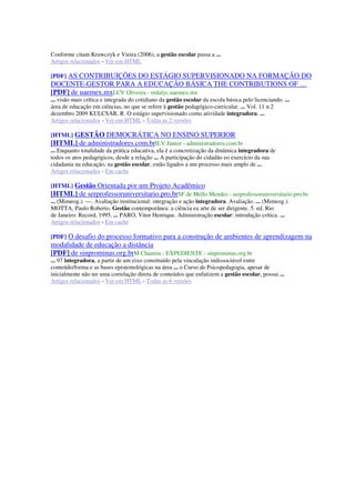 Conforme citam Krawczyk e Vieira (2006), a gestão escolar passa a ...
Artigos relacionados - Ver em HTML
[PDF] AS CONTRIBUIÇÕES DO ESTÁGIO SUPERVISIONADO NA FORMAÇÃO DO
DOCENTE-GESTOR PARA A EDUCAÇÃO BÁSICA THE CONTRIBUTIONS OF …
[PDF] de uaemex.mxLCV Oliveira - redalyc.uaemex.mx
... visão mais crítica e integrada do cotidiano da gestão escolar da escola básica pelo licenciando. ...
área de educação em ciências, no que se refere à gestão pedagógico-curricular. ... Vol. 11 n.2
dezembro 2009 KULCSAR, R. O estágio supervisionado como atividade integradora. ...
Artigos relacionados - Ver em HTML - Todas as 2 versões
[HTML] GESTÃO DEMOCRÁTICA NO ENSINO SUPERIOR
[HTML] de administradores.com.brILV Júnior - administradores.com.br
... Enquanto totalidade da prática educativa, ela é a concretização da dinâmica integradora de
todos os atos pedagógicos, desde a relação ... A participação do cidadão eo exercício da sua
cidadania na educação, na gestão escolar, estão ligados a um processo mais amplo de ...
Artigos relacionados - Em cache
[HTML] Gestão Orientada por um Projeto Acadêmico
[HTML] de serprofessoruniversitario.pro.brSF de Mello Mendes - serprofessoruniversitario.pro.br
... (Mimeog.). —. Avaliação institucional: integração e ação integradora. Avaliação. ... (Mimeog.).
MOTTA, Paulo Roberto. Gestão contemporânea: a ciência ea arte de ser dirigente. 5. ed. Rio
de Janeiro: Record, 1995. ... PARO, Vitor Henrique. Administração escolar: introdução crítica. ...
Artigos relacionados - Em cache
[PDF] O desafio do processo formativo para a construção de ambientes de aprendizagem na
modalidade de educação a distância
[PDF] de sinprominas.org.brM Chamon - EXPEDIENTE - sinprominas.org.br
... 97 integradora, a partir de um eixo constituído pela vinculação indissociável entre
conteúdo/forma e as bases epistemológicas na área ... o Curso de Psicopedagogia, apesar de
inicialmente não ter uma correlação direta de conteúdos que enfatizem a gestão escolar, possui ...
Artigos relacionados - Ver em HTML - Todas as 6 versões
 