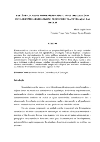 GESTÃO ESCOLAR SOB NOVOS PARADIGMAS: O PAPEL DO SECRETÁRIO
ESCOLAR COMO AGENTE ATIVO NO PROCESSO DE TRANSFORMAÇÃO DAS
ESCOLAS
Mirian Lopes Simão
Fernando Franco Netto Professor Dr. em História
RESUMO
Estabelecendo-se conceitos, utilizando-se de pesquisas bibliográficas e de campo e estudos
relacionados à gestão escolar, com o propósito de investigar a visão que diretores e secretários
escolares dos estabelecimentos de ensino públicos estaduais, no município de Pitanga,
possuem em relação ao papel e perfil profissional do secretário escolar e sua importância na
administração e organização dos espaços educacionais. Através deste artigo, sugere-se uma
nova política de gestão de pessoas voltada a este multiprofissional, mudando-se paradigmas e
sistemas estabelecidos. Como resultado, a expectativa dirige-se para a reflexão e valorização
da profissão de secretário escolar frente à gestão escolar.
Palavras-Chave: Secretário Escolar; Gestão Escolar; Valorização.
Introdução
No cotidiano escolar todos os envolvidos são considerados agentes transformadores e
sujeitos ativos no processo de administração e organização, dividindo-se responsabilidades,
conjugando-se esforços, otimizando-se procedimentos, através do planejamento, execução e
comprometimento contínuo em avaliar as ações desenvolvidas, caminhando-se para a
disseminação de melhorias por toda a comunidade escolar, estabelecendo se adequadamente
metas a serem alcançadas, resultando em uma gestão escolar consciente e eficaz.
Um dos setores componentes da unidade escolar responsável pela documentação
sistematizada dos fatos e dados relativos à instituição, é a secretaria da escola e documentar e
registrar a vida do corpo docente e não docente, bem como as atividades administrativas e
pedagógicas são competências deste setor, sendo que a documentação é um fator importante,
pois possibilita o registro organizado das atividades da escola, resguardando sua história e sua
memória.
 