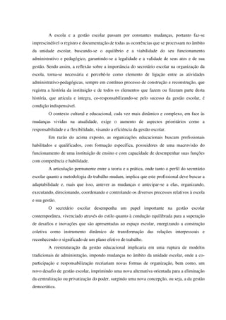 A escola e a gestão escolar passam por constantes mudanças, portanto faz-se
imprescindível o registro e documentação de todas as ocorrências que se processam no âmbito
da unidade escolar, buscando-se o equilíbrio e a viabilidade do seu funcionamento
administrativo e pedagógico, garantindo-se a legalidade e a validade de seus atos e de sua
gestão. Sendo assim, a reflexão sobre a importância do secretário escolar na organização da
escola, torna-se necessária e percebê-lo como elemento de ligação entre as atividades
administrativo-pedagógicas, sempre em contínuo processo de construção e reconstrução, que
registra a história da instituição e de todos os elementos que fazem ou fizeram parte desta
história, que articula e integra, co-responsabilizando-se pelo sucesso da gestão escolar, é
condição indispensável.
O contexto cultural e educacional, cada vez mais dinâmico e complexo, em face às
mudanças vividas na atualidade, exige o aumento de aspectos prioritários como a
responsabilidade e a flexibilidade, visando a eficiência da gestão escolar.
Em razão do acima exposto, as organizações educacionais buscam profissionais
habilitados e qualificados, com formação específica, possuidores de uma macrovisão do
funcionamento de uma instituição de ensino e com capacidade de desempenhar suas funções
com competência e habilidade.
A articulação permanente entre a teoria e a prática, onde tanto o perfil do secretário
escolar quanto a metodologia do trabalho mudam, implica que este profissional deve buscar a
adaptabilidade e, mais que isso, antever as mudanças e antecipar-se a elas, organizando,
executando, direcionando, coordenando e controlando os diversos processos relativos à escola
e sua gestão.
O secretário escolar desempenha um papel importante na gestão escolar
contemporânea, vivenciado através do estilo quanto à condução equilibrada para a superação
de desafios e inovações que são apresentadas ao espaço escolar, energizando a construção
coletiva como instrumento dinâmico de transformação das relações interpessoais e
reconhecendo o significado de um plano efetivo de trabalho.
A reestruturação da gestão educacional implicaria em uma ruptura de modelos
tradicionais de administração, impondo mudanças no âmbito da unidade escolar, onde a co-
participação e responsabilização recriariam novas formas de organização, bem como, um
novo desafio de gestão escolar, imprimindo uma nova alternativa orientada para a eliminação
da centralização ou privatização do poder, surgindo uma nova concepção, ou seja, a da gestão
democrática.
 