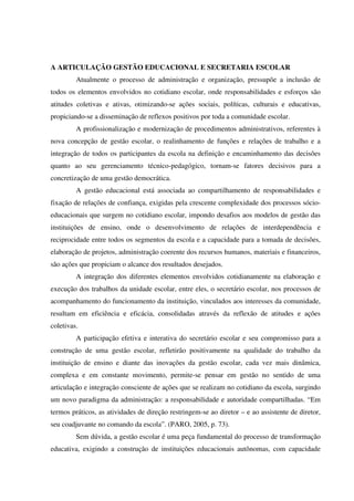 A ARTICULAÇÃO GESTÃO EDUCACIONAL E SECRETARIA ESCOLAR
Atualmente o processo de administração e organização, pressupõe a inclusão de
todos os elementos envolvidos no cotidiano escolar, onde responsabilidades e esforços são
atitudes coletivas e ativas, otimizando-se ações sociais, políticas, culturais e educativas,
propiciando-se a disseminação de reflexos positivos por toda a comunidade escolar.
A profissionalização e modernização de procedimentos administrativos, referentes à
nova concepção de gestão escolar, o realinhamento de funções e relações de trabalho e a
integração de todos os participantes da escola na definição e encaminhamento das decisões
quanto ao seu gerenciamento técnico-pedagógico, tornam-se fatores decisivos para a
concretização de uma gestão democrática.
A gestão educacional está associada ao compartilhamento de responsabilidades e
fixação de relações de confiança, exigidas pela crescente complexidade dos processos sócio-
educacionais que surgem no cotidiano escolar, impondo desafios aos modelos de gestão das
instituições de ensino, onde o desenvolvimento de relações de interdependência e
reciprocidade entre todos os segmentos da escola e a capacidade para a tomada de decisões,
elaboração de projetos, administração coerente dos recursos humanos, materiais e financeiros,
são ações que propiciam o alcance dos resultados desejados.
A integração dos diferentes elementos envolvidos cotidianamente na elaboração e
execução dos trabalhos da unidade escolar, entre eles, o secretário escolar, nos processos de
acompanhamento do funcionamento da instituição, vinculados aos interesses da comunidade,
resultam em eficiência e eficácia, consolidadas através da reflexão de atitudes e ações
coletivas.
A participação efetiva e interativa do secretário escolar e seu compromisso para a
construção de uma gestão escolar, refletirão positivamente na qualidade do trabalho da
instituição de ensino e diante das inovações da gestão escolar, cada vez mais dinâmica,
complexa e em constante movimento, permite-se pensar em gestão no sentido de uma
articulação e integração consciente de ações que se realizam no cotidiano da escola, surgindo
um novo paradigma da administração: a responsabilidade e autoridade compartilhadas. “Em
termos práticos, as atividades de direção restringem-se ao diretor – e ao assistente de diretor,
seu coadjuvante no comando da escola”. (PARO, 2005, p. 73).
Sem dúvida, a gestão escolar é uma peça fundamental do processo de transformação
educativa, exigindo a construção de instituições educacionais autônomas, com capacidade
 