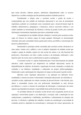 para tomar decisões, elaborar projetos, administrar adequadamente todos os recursos
disponíveis e escolher estratégias que lhe permitam produzir resultados positivos.
Considerando a relação entre a secretaria escolar e gestão da escola, e
compreendendo que esta unidade da instituição educacional é um setor de preeminente
importância, podendo ser considerado como sustentáculo para o desenvolvimento legal de
trabalhos administrativos, pedagógicos e financeiros, torna-se necessário enfatizar o seu
caráter mediador na maximização da eficiência e eficácia da gestão escolar, pois centraliza
informações extremamente importantes para toda a comunidade escolar.
A manutenção de um trabalho eficiente, dinâmico e racional, pela secretaria escolar,
capaz de fornecer no mínimo espaço de tempo qualquer informação ou documentação
solicitada, tanto pela comunidade interna quanto pela externa, possibilita a concretização dos
processos administrativos.
Enumerando as principais tarefas executadas pela secretaria escolar, destacam-se as
entre outras: contato com o público e com os próprios integrantes da unidade escolar que
compõe a equipe de trabalho, registro da vida escolar dos alunos e da vida funcional dos
professores e funcionários, dos fatos e dados escolares e da instituição, ratificando o valor
legal das ações da escola, tanto as administrativas quanto as pedagógicas.
A secretaria escolar é o suporte fundamental para o bom funcionamento da unidade
educativa, sendo responsável por diagnósticos da realidade educacional, através da
disponibilização de relatórios, da história e organização da escola, retratando a evolução dos
resultados e sua dinâmica, respaldando e embasando seu projeto político-pedagógico,
fortalecendo a ação e participação dos integrantes do espaço escolar quanto à gestão escolar.
Questões como: legislação educacional e sua aplicação nos diferentes níveis,
modalidades e sistemas de ensino e relacionadas à instituição educacional, são solicitadas ao
secretário escolar, implicando em contato constante do pessoal docente e não docente, pais,
alunos e comunidade externa com este profissional, demandando as mais diversas
providências e o acesso a sistemas de tecnologias da informação e comunicação são outros
aspectos que dependem da atenção e especialidade deste profissional da educação.
As atividades laborais do secretário escolar devem estar asseguradas através da sua
segurança e desenvoltura quanto a sua objetivação e execução, onde a atualização de seus
conhecimentos, competências e habilidades, possibilitam o enfrentamento de situações não
previstas. A eficiência e agilidade dos trabalhos, levando em consideração a necessidade de
resultados positivos, dependem da racionalização e otimização das rotinas operacionais, da
 