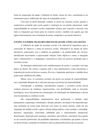 forma de organização da equipe e definição de tarefas, layout do setor, constituindo-se em
instrumentos para a viabilização das ações da comunidade escolar.
Com base no perfil delineado, compete ao gestor da secretaria escolar, garantir o
compromisso assumido pela escola quanto à realização de seu projeto educacional, sendo
responsabilidade do secretario escolar, empreender esforços para conexões e parcerias com
todos os integrantes que fazem parte do contexto escolar e também com aqueles que têm
algum relacionamento com a instituição de ensino, cumprindo a sua missão educativa.
O PAPEL E O PERFIL DO SECRETARIO ESCOLAR SOB A ÓTICA DA GESTÃO
A influência do papel do secretário escolar é de indiscutível importância para a
consecução de objetivos e metas do processo escolar, utilizando-se da adoção de meios
alternativos relacionados com a melhoria da qualidade e da produtividade dos serviços,
identificando necessidades e equacionando soluções. Entre objetivos e metas, a integração
entre o administrativo e o pedagógico, caracteriza-se como um processo desafiador para o
secretário escolar.
Na hierarquia administrativa dos estabelecimentos de ensino, o secretário vem logo
depois do diretor. Ele orienta e organiza todo o setor administrativo, assina documentos e
responde pela escola em diversos assuntos. Por isso, é importante aperfeiçoar o trabalho desse
profissional. (SCHULLAN, 2006).
Muitas vezes, os secretários escolares são postos em posição de responsabilidade,
mas a autoridade delegada não é suficiente para que concretizem tal responsabilidade.
Considerando a atualidade, marcadamente exigente, o secretário escolar deverá
conduzir processos de mudanças organizacionais, com flexibilidade, onde as inovações
tecnológicas, novos mecanismos de comunicação e de informação são fundamentais e devem
estar incorporadas ao cotidiano escolar.
São responsabilidades administrativas deste profissional, o domínio sobre
planejamento, organização, coordenação e direção, portanto, sua função é tão importante que,
uma instituição de ensino pode funcionar com maior ou menor eficácia, sendo um dos
integrantes da unidade escolar a quem a direção delega poderes, como exemplo, a autoridade.
Iniciativa, organização, criatividade, habilidade para o relacionamento interpessoal,
determinação, disposição para mudanças, autocrítica, auto-reflexão, consciência ética quanto
ao seu exercício profissional, são qualidades importantes e facilitadoras que podem e devem
ser desenvolvidas, resultando em benefícios tanto no plano profissional como no pessoal.
 