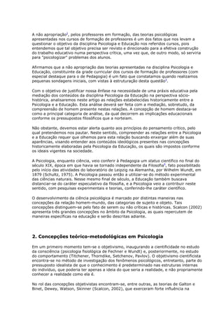 A não apropriação2
, pelos professores em formação, das teorias psicológicas
apresentadas nos cursos de formação de professores é um dos fatos que nos levam a
questionar o objetivo da disciplina Psicologia e Educação nos referidos cursos, pois
entendemos que tal objetivo precisa ser revisto e direcionado para a efetiva construção
do trabalho educativo numa perspectiva crítica, uma vez que, de outro modo, só serviria
para "psicologizar" problemas dos alunos.
Afirmamos que a não apropriação das teorias apresentadas na disciplina Psicologia e
Educação, constituinte da grade curricular dos cursos de formação de professores (com
especial destaque para o de Pedagogia) é um fato que constatamos quando realizamos
pequenas sondagens iniciais, com vistas à estruturação desta questão3
.
Com o objetivo de justificar nossa ênfase na necessidade de uma práxis educativa pela
mediação dos conteúdos da disciplina Psicologia da Educação na perspectiva sócio-
histórica, analisaremos neste artigo as relações estabelecidas historicamente entre a
Psicologia e a Educação. Esta análise deverá ser feita com a mediação, sobretudo, da
compreensão de homem presente nestas relações. A concepção de homem destaca-se
como a principal categoria de análise, da qual decorrem as implicações educacionais
conforme os pressupostos filosóficos que a norteiam.
Não obstante, devemos estar alerta quanto aos princípios do pensamento crítico, pelo
qual pretendemos nos pautar. Neste sentido, compreender as relações entre a Psicologia
e a Educação requer que olhemos para esta relação buscando enxergar além de suas
aparências, visando entender aos conteúdos ideológicos presentes nas concepções
historicamente elaboradas pela Psicologia da Educação, os quais são impostos conforme
os ideais vigentes na sociedade.
A Psicologia, enquanto ciência, veio conferir à Pedagogia um status científico no final do
século XIX, época em que havia se tornado independente da Filosofia4
, fato possibilitado
pelo início das atividades do laboratório de Leipzig na Alemanha, por Wilhelm Wundt, em
1879 (Schultz, 1975). A Psicologia passou então a utilizar-se do método experimental
das ciências naturais. Nesse mesmo final de século, a Educação também buscava
distanciar-se do caráter especulativo da filosofia, e a Psicologia veio a contribuir neste
sentido, com pesquisas experimentais e teorias, conferindo-lhe caráter científico.
O desenvolvimento da ciência psicológica é marcado por distintas maneiras nas
concepções da relação homem-mundo, das categorias de sujeito e objeto. Tais
concepções distinguem-se pelo fato de serem ou não críticas e históricas. Scalcon (2002)
apresenta três grandes concepções no âmbito da Psicologia, as quais repercutem de
maneiras específicas na educação e serão descritas adiante.
2. Concepções teórico-metodológicas em Psicologia
Em um primeiro momento tem-se o objetivismo, inaugurando a cientificidade no estudo
da consciência (psicologia fisiológica de Fechner e Wundt) e, posteriormente, no estudo
do comportamento (Titchener, Thorndike, Setchenov, Pavlov). O objetivismo cientificista
encontra-se no método de investigação dos fenômenos psicológicos, entretanto, parte do
pressuposto idealista de que o conhecimento é predeterminado nas estruturas internas
do indivíduo, que poderia ter apenas a ideia do que seria a realidade, e não propriamente
conhecer a realidade como ela é.
No rol das concepções objetivistas encontram-se, entre outras, as teorias de Galton e
Binet, Dewey, Watson, Skinner (Scalcon, 2002), que exerceram forte influência na
 