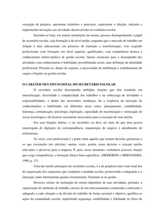 execução de projetos, apresentar relatórios e pareceres, representar a direção, articular e
implementar inovações nas atividades desenvolvidas no cotidiano escolar.
Encontra-se hoje, em muitas instituições de ensino, pessoas desempenhando o papel
de secretário escolar, cuja formação é de nível médio, enquanto que o mercado de trabalho em
relação à área educacional, em processo de transição e transformação, vem exigindo
profissionais com formação em nível superior, qualificados, com competência técnica e
conhecimento teórico-prático de gestão escolar, fatores essenciais para o desempenho das
atividades com conhecimento e habilidade, possibilitando assim, uma definição da identidade
profissional. Presume-se, diante do exposto, a necessidade de redefinição e realinhamento de
cargos e funções na gestão escolar.
O CARÁTER MULTIFUNCIONAL DO SECRETÁRIO ESCOLAR
O secretário escolar desempenha múltiplas funções que têm resultado em
intensificação, diversidade e complexidade dos trabalhos e na sobrecarga de atividades e
responsabilidades, e diante das incessantes mudanças, há a exigência da inovação de
conhecimentos e habilidades em diferentes áreas como: planejamento, contabilidade,
liderança, comunicação, psicologia, legislação, capacidade de maximização e otimização de
novas tecnologias e de técnicas secretariais necessárias para a execução de suas tarefas.
Em suas funções diárias, o (a) secretário (a) deve ser mais do que uma pessoa
encarregada de digitação da correspondência, manutenção do arquivo e atendimento de
telefonemas.
Às vezes, esse profissional é a ponte entre aqueles que tomam decisões gerenciais e
os que executarão tais decisões; muitas vezes, porém, toma decisões e executa tarefas
relevantes e decisivas para a empresa. É, pois, nesse momento, verdadeiro assessor, função
que exige competências e formação básica bem específicas. (MEDEIROS e HERNANDES,
1999, p. 17).
Uma das tarefas principais do secretário escolar, é a de propiciar uma visão total dos
da organização dos segmentos que compõem a unidade escolar, promovendo a integração e a
interação, tanto internamente quanto externamente, firmando-se na gestão.
Diversos setores da instituição de ensino dependem de suas atividades, portanto, a
organização do ambiente de trabalho, através de um relacionamento coordenado e entrosado e
adequado a cada situação e da divisão de trabalho de forma racional e objetiva, qualifica as
ações da comunidade escolar, imprimindo segurança, credibilidade e fidelidade no fluxo de
 