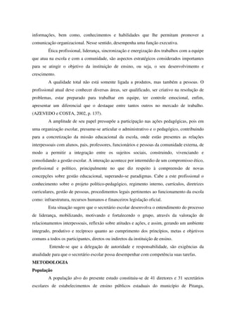 informações, bem como, conhecimentos e habilidades que lhe permitam promover a
comunicação organizacional. Nesse sentido, desempenha uma função executiva.
Ética profissional, liderança, sincronização e energização dos trabalhos com a equipe
que atua na escola e com a comunidade, são aspectos estratégicos considerados importantes
para se atingir o objetivo da instituição de ensino, ou seja, o seu desenvolvimento e
crescimento.
A qualidade total não está somente ligada a produtos, mas também a pessoas. O
profissional atual deve conhecer diversas áreas, ser qualificado, ser criativo na resolução de
problemas, estar preparado para trabalhar em equipe, ter controle emocional, enfim,
apresentar um diferencial que o destaque entre tantos outros no mercado de trabalho.
(AZEVEDO e COSTA, 2002, p. 137).
A amplitude de seu papel pressupõe a participação nas ações pedagógicas, pois em
uma organização escolar, presume-se articular o administrativo e o pedagógico, contribuindo
para a concretização da missão educacional da escola, onde estão presentes as relações
interpessoais com alunos, pais, professores, funcionários e pessoas da comunidade externa, de
modo a permitir a integração entre os sujeitos sociais, construindo, vivenciando e
consolidando a gestão escolar. A interação acontece por intermédio de um compromisso ético,
profissional e político, principalmente no que diz respeito à compreensão de novas
concepções sobre gestão educacional, superando-se paradigmas. Cabe a este profissional o
conhecimento sobre o projeto político-pedagógico, regimento interno, currículos, diretrizes
curriculares, gestão de pessoas, procedimentos legais pertinentes ao funcionamento da escola
como: infraestrutura, recursos humanos e financeiros legislação oficial.
Esta situação sugere que o secretário escolar desenvolva o entendimento do processo
de liderança, mobilizando, motivando e fortalecendo o grupo, através da valoração de
relacionamentos interpessoais, reflexão sobre atitudes e ações, e assim, gerando um ambiente
integrado, produtivo e recíproco quanto ao cumprimento dos princípios, metas e objetivos
comuns a todos os participantes, diretos ou indiretos da instituição de ensino.
Entende-se que a delegação de autoridade e responsabilidade, são exigências da
atualidade para que o secretário escolar possa desempenhar com competência suas tarefas.
METODOLOGIA
População
A população alvo do presente estudo constituiu-se de 41 diretores e 31 secretários
escolares de estabelecimentos de ensino públicos estaduais do município de Pitanga,
 