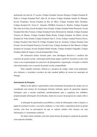perfazendo um total de 31 escolas: Colégio Estadual Antonio Dorigon, Colégio Estadual D.
Pedro I, Colégio Estadual Profª. Júlia H. de Souza, Colégio Estadual Aurélio B. Holanda,
Escola Tiradentes, Escola Estadual do Rio do Meio, Colégio Estadual Zélio Dziubate,
Colégio Estadual Pe. Victor C. Almeida, CEEBJA Casturina C. Bonfim, Colégio Estadual
São João da Colina, Escola Estadual Arrio Grande, Colégio Estadual Natal Pontarolo, Escola
Estadual Sitio Boa Ventura, Colégio Estadual Carlos Drumond de Andrade, Colégio Estadual
Vinícius de Moraes, Colégio Estadual Olídia Rocha, Colégio Estadual Ari Kffuri, Escola
Estadual de Volta Grande, Colégio Estadual João C. Costa, Colégio estadual Ferreira Neves,
Colégio Estadual João Paulo II, Colégio Estadual José de Anchieta, Colégio Estadual João
Cionek, Escola Estadual Francisco Cavalli Costa, Colégio Estadual de São Manoel, Colégio
Estadual de Laranjal, Escola Estadual Pinhal Grande, Colégio Estadual Chapadão, Colégio
Estadual Adélia B. Seguro e Escola Estadual Bela Vista.
Do referencial teórico fizeram parte: uma abordagem descritiva e analítica dos
conceitos de gestão escolar, valorização profissional, papel e perfil do secretário escolar, bem
como a sua co-participação nos processos de planejamento, organização, execução e controle
inter-relacionados com o conceito de gestão escolar compartilhada.
Num segundo momento, efetuou-se a pesquisa de campo, tendo como população-
alvo diretores e secretários escolares da rede estadual pública de ensino do município de
Pitanga.
Instrumento de Pesquisa
Optou-se por aplicar o questionário como instrumento de pesquisa de campo, por ser
considerada uma técnica de investigação bastante utilizada, apesar de apresentar algumas
limitações, pois o mesmo contribuiu satisfatoriamente para a sequência dos trabalhos,
proporcionando informações diversificadas, diante da escassez de pesquisas de campo sobre o
tema.
A utilização de questionários possibilitou a coleta de informações sobre a função e o
papel do secretário escolar, o seu fazer cotidiano e a visão sobre a importância deste na gestão
escolar, com base no pressuposto de que os sujeitos tenham sido sinceros em suas
informações e o instrumento confiável.
Os dados foram coletados com base numa técnica de pesquisa composta de questões
com respostas fechadas.
 