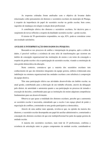 As respostas coletadas foram analisadas com o objetivo de levantar dados
relacionados sobre pensamentos de diretores e secretários escolares do município de Pitanga,
à respeito da importância do papel do secretário escolar na gestão escolar, bem como,
sugestões de mudanças em relação à seleção deste profissional.
A contribuição efetiva dos diretores e secretários escolares, foi decisiva para o
surgimento de novas reflexões a respeito da dualidade secretário escolar – gestão escolar.
O retorno de 59 questionários respondidos, ou seja, 82%, pode-se considerar como
um resultado satisfatório.
ANÁLISE E INTERPRETAÇÃO DOS DADOS DA PESQUISA
Baseando-se nos processos de análise e interpretação da pesquisa, após a coleta de
dados, é possível verificar a existência de uma série de transformações que ocorrem em
âmbito de concepção organizacional das instituições de ensino e em torno da concepção a
respeito de gestão escolar e da co-participação do secretário escolar, visando a constituição de
uma gestão democrática da educação.
Neste contexto, constata-se que a maioria dos secretários escolares tem
conhecimento de que são elementos integrantes da equipe gestora, embora evidenciada uma
indefinição na estrutura organizacional das unidades escolares com referência à composição
da equipe diretiva.
Têm uma participação efetiva nas atividades desenvolvidas em âmbito escolar, na
atual gestão, contribuindo para a efetivação de um trabalho eficiente, através da delegação
pelo diretor, de autoridade e autonomia quanto a sua participação no processo de tomada e
execução de decisões, contribuindo para que as instituições de ensino adquiram competências
fundamentais para seu desenvolvimento.
Observa-se que quase a totalidade dos diretores escolares, percebe que a autonomia
ao secretário escolar é necessária, entendendo que a escola é um espaço plural de poder e
negociação de conflitos, construindo-se uma gestão participativa e democrática.
Através de uma análise mais apurada, revelou-se que, na opinião da maioria dos
diretores, o secretário escolar desempenha um papel de auxiliar administrativo, contrariando a
concepção dos diretores escolares de que este multiprofissional faz parte da equipe gestora da
unidade escolar.
A maioria dos secretários escolares, num total de 23 profissionais, confirma a
existência de articulação entre os grupos componentes da unidade escolar, caminhando-se
 