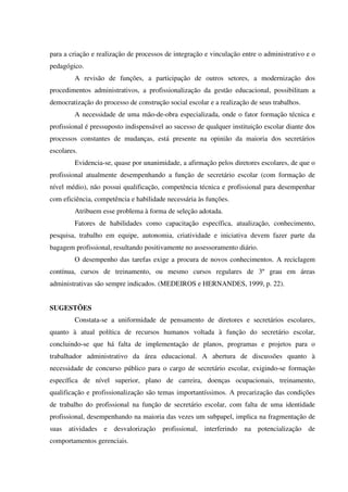 para a criação e realização de processos de integração e vinculação entre o administrativo e o
pedagógico.
A revisão de funções, a participação de outros setores, a modernização dos
procedimentos administrativos, a profissionalização da gestão educacional, possibilitam a
democratização do processo de construção social escolar e a realização de seus trabalhos.
A necessidade de uma mão-de-obra especializada, onde o fator formação técnica e
profissional é pressuposto indispensável ao sucesso de qualquer instituição escolar diante dos
processos constantes de mudanças, está presente na opinião da maioria dos secretários
escolares.
Evidencia-se, quase por unanimidade, a afirmação pelos diretores escolares, de que o
profissional atualmente desempenhando a função de secretário escolar (com formação de
nível médio), não possui qualificação, competência técnica e profissional para desempenhar
com eficiência, competência e habilidade necessária às funções.
Atribuem esse problema à forma de seleção adotada.
Fatores de habilidades como capacitação específica, atualização, conhecimento,
pesquisa, trabalho em equipe, autonomia, criatividade e iniciativa devem fazer parte da
bagagem profissional, resultando positivamente no assessoramento diário.
O desempenho das tarefas exige a procura de novos conhecimentos. A reciclagem
contínua, cursos de treinamento, ou mesmo cursos regulares de 3º grau em áreas
administrativas são sempre indicados. (MEDEIROS e HERNANDES, 1999, p. 22).
SUGESTÕES
Constata-se a uniformidade de pensamento de diretores e secretários escolares,
quanto à atual política de recursos humanos voltada à função do secretário escolar,
concluindo-se que há falta de implementação de planos, programas e projetos para o
trabalhador administrativo da área educacional. A abertura de discussões quanto à
necessidade de concurso público para o cargo de secretário escolar, exigindo-se formação
específica de nível superior, plano de carreira, doenças ocupacionais, treinamento,
qualificação e profissionalização são temas importantíssimos. A precarização das condições
de trabalho do profissional na função de secretário escolar, com falta de uma identidade
profissional, desempenhando na maioria das vezes um subpapel, implica na fragmentação de
suas atividades e desvalorização profissional, interferindo na potencialização de
comportamentos gerenciais.
 