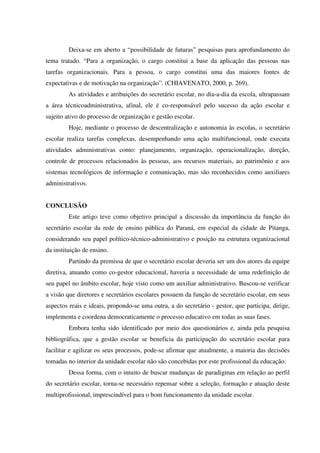 Deixa-se em aberto a “possibilidade de futuras” pesquisas para aprofundamento do
tema tratado. “Para a organização, o cargo constitui a base da aplicação das pessoas nas
tarefas organizacionais. Para a pessoa, o cargo constitui uma das maiores fontes de
expectativas e de motivação na organização”. (CHIAVENATO, 2000, p. 269).
As atividades e atribuições do secretário escolar, no dia-a-dia da escola, ultrapassam
a área técnicoadministrativa, afinal, ele é co-responsável pelo sucesso da ação escolar e
sujeito ativo do processo de organização e gestão escolar.
Hoje, mediante o processo de descentralização e autonomia às escolas, o secretário
escolar realiza tarefas complexas, desempenhando uma ação multifuncional, onde executa
atividades administrativas como: planejamento, organização, operacionalização, direção,
controle de processos relacionados às pessoas, aos recursos materiais, ao patrimônio e aos
sistemas tecnológicos de informação e comunicação, mas são reconhecidos como auxiliares
administrativos.
CONCLUSÃO
Este artigo teve como objetivo principal a discussão da importância da função do
secretário escolar da rede de ensino pública do Paraná, em especial da cidade de Pitanga,
considerando seu papel político-técnico-administrativo e posição na estrutura organizacional
da instituição de ensino.
Partindo da premissa de que o secretário escolar deveria ser um dos atores da equipe
diretiva, atuando como co-gestor educacional, haveria a necessidade de uma redefinição de
seu papel no âmbito escolar, hoje visto como um auxiliar administrativo. Buscou-se verificar
a visão que diretores e secretários escolares possuem da função de secretário escolar, em seus
aspectos reais e ideais, propondo-se uma outra, a do secretário - gestor, que participa, dirige,
implementa e coordena democraticamente o processo educativo em todas as suas fases.
Embora tenha sido identificado por meio dos questionários e, ainda pela pesquisa
bibliográfica, que a gestão escolar se beneficia da participação do secretário escolar para
facilitar e agilizar os seus processos, pode-se afirmar que atualmente, a maioria das decisões
tomadas no interior da unidade escolar não são concebidas por este profissional da educação.
Dessa forma, com o intuito de buscar mudanças de paradigmas em relação ao perfil
do secretário escolar, torna-se necessário repensar sobre a seleção, formação e atuação deste
multiprofissional, imprescindível para o bom funcionamento da unidade escolar.
 