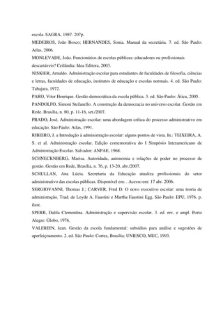 escola. SAGRA, 1987. 207p.
MEDEIROS, João Bosco; HERNANDES, Sonia. Manual da secretária. 7. ed. São Paulo:
Atlas, 2006.
MONLEVADE, João. Funcionários de escolas públicas: educadores ou profissionais
descartáveis? Ceilândia: Idea Editora, 2003.
NISKIER, Arnaldo. Administração escolar para estudantes de faculdades de filosofia, ciências
e letras, faculdades de educação, institutos de educação e escolas normais. 4. ed. São Paulo:
Tabajara, 1972.
PARO, Vitor Henrique. Gestão democrática da escola pública. 3. ed. São Paulo: Ática, 2005.
PANDOLFO, Simoni Stefanello. A construção da democracia no universo escolar. Gestão em
Rede. Brasília, n. 80, p. 11-16, set./2007.
PRADO, José. Administração escolar: uma abordagem crítica do processo administrativo em
educação. São Paulo: Atlas, 1991.
RIBEIRO, J. a Introdução à administração escolar: alguns pontos de vista. In.: TEIXEIRA, A.
S. et al. Administração escolar. Edição comemorativa do I Simpósio Interamericano de
Administração Escolar. Salvador: ANPAE, 1968.
SCHNECKNBERG, Marisa. Autoridade, autonomia e relações de poder no processo de
gestão. Gestão em Rede, Brasília, n. 76, p. 13-20, abr./2007.
SCHULLAN, Ana Lúcia. Secretaria da Educação atualiza profissionais do setor
administrativo das escolas públicas. Disponível em: . Acesso em: 17 abr. 2006.
SERGIOVANNI, Thomas J.; CARVER, Fred D. O novo executivo escolar: uma teoria de
administração. Trad. de Loyde A. Faustini e Martha Faustini Egg. São Paulo: EPU, 1976. p.
ilust.
SPERB, Dalila Clementina. Administração e supervisão escolar. 3. ed. rev. e ampl. Porto
Alegre: Globo, 1976.
VALERIEN, Jean. Gestão da escola fundamental: subsídios para análise e sugestões de
aperfeiçoamento. 2. ed. São Paulo: Cortez, Brasília: UNIESCO, MEC, 1993.
 