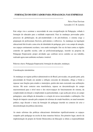 FORMAÇÃO DO EDUCADOR PARA PEDAGOGIA NAS EMPRESAS
--------------------------------------------------------------------------------
Neiva Viera Trevisan
Leocadio J. C. R. Lameira
Este artigo visa a acentuar a necessidade de uma ressignificação da Pedagogia, voltada à
formação do educador para a realidade empresarial. Face às mudanças provocadas pelos
processos de globalização, da pós-modernidade e do pós-fordismo, o sistema exige a
preparação de profissionais flexíveis, polivalentes e reflexivos. As mudanças na legislação
educacional têm levado a uma crise de identidade do pedagogo, pois o seu campo de atuação,
nos espaços estritamente escolares, vem sendo restringido. Em vez de lutar contra os rígidos
controles do aparelho escolar, cabe ao profissional-pedagogo, inserido na proposta da
Pedagogia Empresarial, propor atividades que confiram novos sentidos ao seu trabalho,
realizado agora num ambiente oscilante e instável.
Palavras–chave: Pedagogia Empresarial, formação do educador, mudanças.
--------------------------------------------------------------------------------
Considerações introdutórias
As mudanças no regime político-administrativos do Brasil, provocadas, em grande parte, pela
precariedade do Estado em atender a inflação crescente de demandas, obriga a União a
repassar suas funções para estados e municípios, porém não mais exercendo suas atribuições
iniciais. Há neste contexto uma transferência, repasse ou descentralização do campo
macroestrutural para o nível meso e dos micro-espaços de funcionamento do sistema, da
complexidade em direção a simplicidade ou particularidade, o que acaba por ativar, no campo
pedagógico, uma inflação de demandas e a criação de novas necessidades e atribuições. Em
função do impacto causado pelo conjunto de reformas do estado brasileiro, no atual momento
político, urge discutir o tema da formação do pedagogo inserido no contexto de crise e
descentralização de políticas decisórias.
As atuais reformas das políticas educacionais diminuíram significativamente os espaços
ocupados pelo pedagogo na escola de duas maneiras básicas. Em primeiro lugar, através da
implementação do projeto de Gestão Democrática da Educação se diluiu a responsabilidade
 