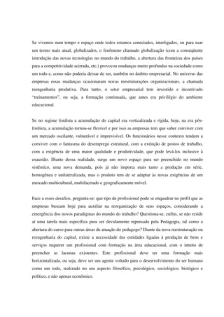 Se vivemos num tempo e espaço onde todos estamos conectados, interligados, ou para usar
um termo mais atual, globalizados, o fenômeno chamado globalização (com a conseqüente
introdução das novas tecnologias no mundo do trabalho, a abertura das fronteiras dos países
para a competitividade acirrada, etc.) provocou mudanças muito profundas na sociedade como
um todo e, como não poderia deixar de ser, também no âmbito empresarial. No universo das
empresas essas mudanças ocasionaram novas reestruturações organizacionais, a chamada
reengenharia produtiva. Para tanto, o setor empresarial tem investido e incentivado
“treinamentos”, ou seja, a formação continuada, que antes era privilégio do ambiente
educacional.
Se no regime fordista a acumulação do capital era verticalizada e rígida, hoje, na era pós-
fordista, a acumulação tornou-se flexível e por isso as empresas tem que saber conviver com
um mercado oscilante, vulnerável e imprevisível. Os funcionários nesse contexto tendem a
conviver com o fantasma do desemprego estrutural, com a extinção de postos de trabalho,
com a exigência de uma maior qualidade e produtividade, que pode levá-los inclusive à
exaustão. Diante dessa realidade, surge um novo espaço para ser preenchido no mundo
sistêmico, uma nova demanda, pois já não importa mais tanto a produção em série,
homogênea e unilateralizada, mas o produto tem de se adaptar às novas exigências de um
mercado multicultural, multifacetado e geograficamente móvel.
Face a esses desafios, pergunta-se: que tipo de profissional pode se enquadrar no perfil que as
empresas buscam hoje para auxiliar na reorganização de seus espaços, considerando a
emergência dos novos paradigmas do mundo do trabalho? Questiona-se, enfim, se não reside
aí uma tarefa mais específica para ser devidamente repensada pela Pedagogia, tal como a
abertura do curso para outras áreas de atuação do pedagogo? Diante da nova reestruturação ou
reengenharia do capital, existe a necessidade das entidades ligadas à produção de bens e
serviços requerer um profissional com formação na área educacional, com o intuito de
preencher as lacunas existentes. Este profissional deve ter uma formação mais
horizontalizada, ou seja, deve ser um agente voltado para o desenvolvimento do ser humano
como um todo, realizado no seu aspecto filosófico, psicológico, sociológico, biológico e
político, e não apenas econômico.
 