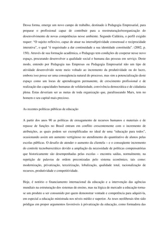 Dessa forma, emerge um novo campo de trabalho, destinado à Pedagogia Empresarial, para
preparar o profissional capaz de contribuir para a reestruturação/reorganização do
desenvolvimento de novas competências nesse ambiente. Segundo Caldeira, o perfil exigido
requer: “O sujeito reflexivo, capaz de atuar na intersubjetividade consensual e reciprocidade
interativa”, o qual “é requisitado a dar continuidade a sua identidade constituída”. (2002, p.
150). Através de sua formação acadêmica, o Pedagogo tem condições de cooperar nesse novo
espaço, procurando desenvolver a qualidade social e humana das pessoas em serviço. Deste
modo, entendo por Pedagogia nas Empresas ou Pedagogia Empresarial não um tipo de
atividade desenvolvido neste meio voltado ao incremento da produtividade ou do lucro,
embora isso possa ser uma conseqüencia natural do processo, mas sim a potencialização deste
espaço como um locus de aprendizagem permanente, de crescimento profissional e de
realização das capacidades humanas de solidariedade, convivência democrática e de cidadania
plena. Estas deveriam ser as metas de toda organização que, parafraseando Marx, tem no
homem o seu capital mais precioso.
As recentes políticas públicas de educação
A partir dos anos 90 as políticas de enxugamento de recursos humanos e materiais e de
repasse de funções no Brasil entram em conflito crescentemente com o incremento de
atribuições, as quais podem ser exemplificadas no ideal de uma “educação para todos”,
ocasionando assim um aumento vertiginoso no atendimento do quantitativo de alunos pelas
escolas públicas. O desafio de atender o aumento da clientela – e o conseqüente incremento
do controle tecnoburocrático devido a ampliação da necessidade de políticas compensatórias
que historicamente são desempenhadas pelas escolas – encontra saídas, normalmente, na
repetição de palavras de ordem preconizadas pelo sistema econômico, tais como:
modernização, privatização, terceirização, lobalização, qualidade total, racionalização de
recursos, produtividade e competitividade.
Hoje, é notório o financiamento internacional da educação e a intervenção das agências
mundiais na estruturação dos sistemas de ensino, mas na lógica de mercado a educação torna-
se um produto a ser consumido por quem demonstrar vontade e competência para adquiri-la,
em especial a educação ministrada nos níveis médio e superior. As teses neoliberais têm sido
pródigas em propor argumentos favoráveis à privatização da educação, como formadora das
 